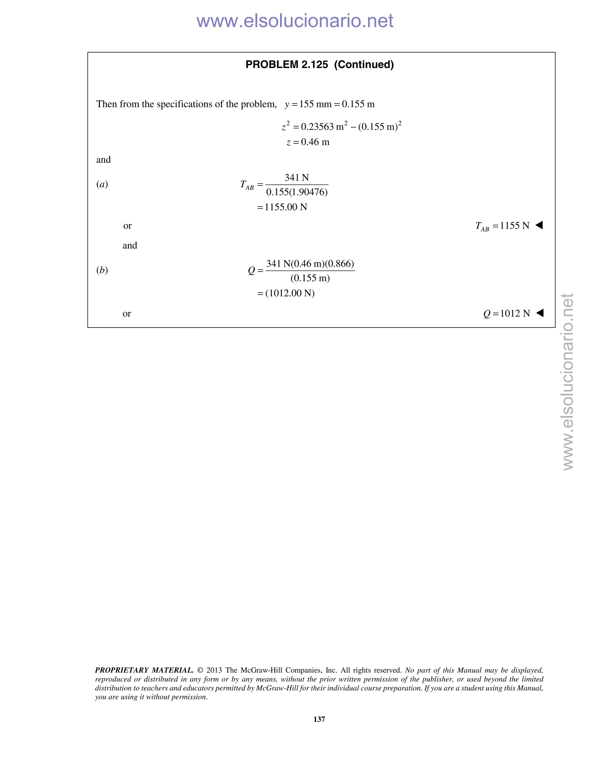 PROPRIETARY MATERIAL. © 2013 The McGraw-Hill Companies, Inc. All rights reserved. No part of this Manual may be displayed,
reproduced or distributed in any form or by any means, without the prior written permission of the publisher, or used beyond the limited
distribution to teachers and educators permitted by McGraw-Hill for their individual course preparation. If you are a student using this Manual,
you are using it without permission.
137
PROBLEM 2.125 (Continued)
Then from the specifications of the problem, 155 mm 0.155 my = =
2 2 2
0.23563 m (0.155 m)
0.46 m
z
z
= −
=
and
(a)
341 N
0.155(1.90476)
1155.00 N
ABT =
=
or 1155 N=ABT 
and
(b)
341 N(0.46 m)(0.866)
(0.155 m)
(1012.00 N)
Q =
=
or 1012 N=Q 
www.elsolucionario.net
www.elsolucionario.net
 