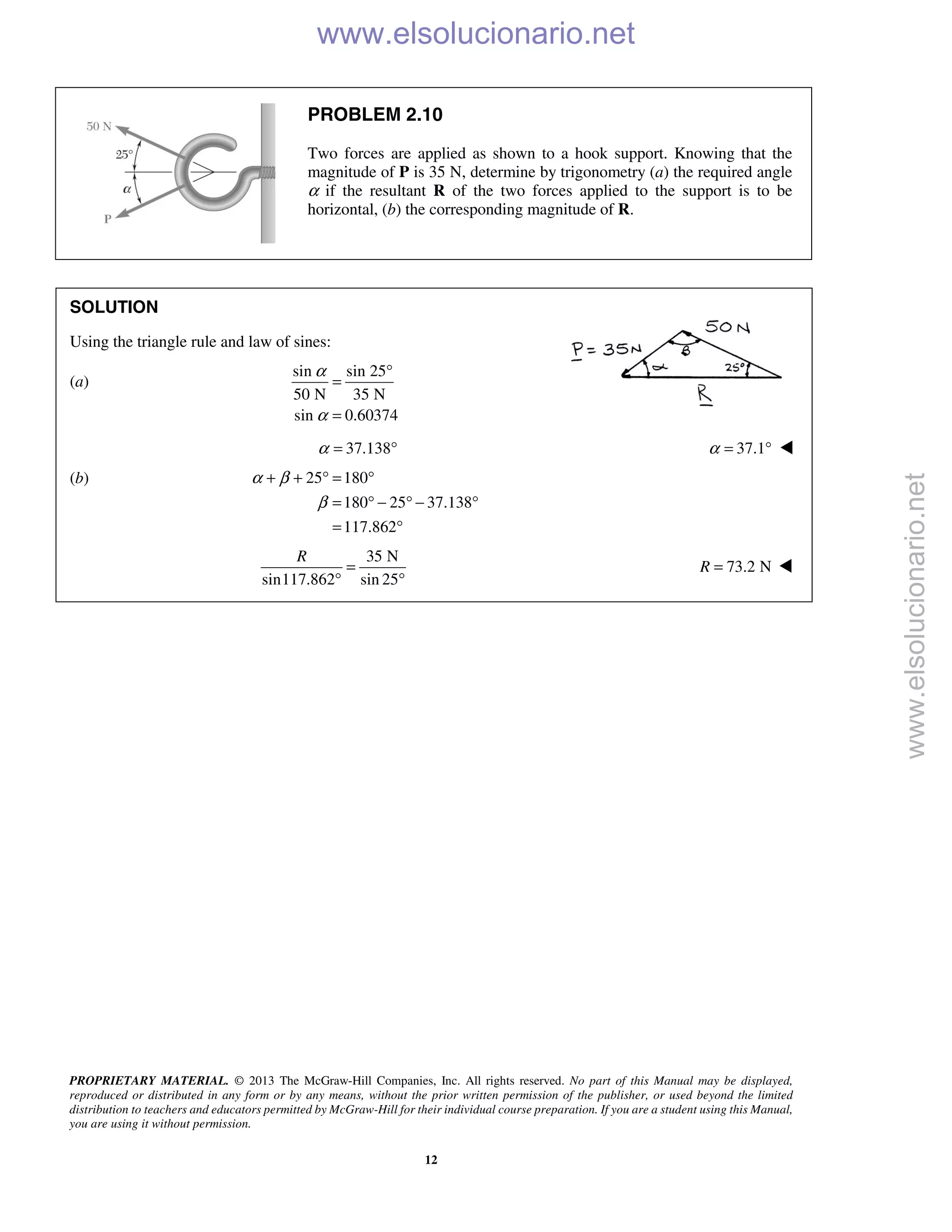 PROPRIETARY MATERIAL. © 2013 The McGraw-Hill Companies, Inc. All rights reserved. No part of this Manual may be displayed,
reproduced or distributed in any form or by any means, without the prior written permission of the publisher, or used beyond the limited
distribution to teachers and educators permitted by McGraw-Hill for their individual course preparation. If you are a student using this Manual,
you are using it without permission.
12
PROBLEM 2.10
Two forces are applied as shown to a hook support. Knowing that the
magnitude of P is 35 N, determine by trigonometry (a) the required angle
α if the resultant R of the two forces applied to the support is to be
horizontal, (b) the corresponding magnitude of R.
SOLUTION
Using the triangle rule and law of sines:
(a)
sin sin 25
50 N 35 N
sin 0.60374
α
α
°
=
=
37.138α = ° 37.1α = ° 
(b) 25 180
180 25 37.138
117.862
α β
β
+ + ° = °
= ° − ° − °
= °
35 N
sin117.862 sin 25
R
=
° °
73.2 NR = 
www.elsolucionario.net
www.elsolucionario.net
 