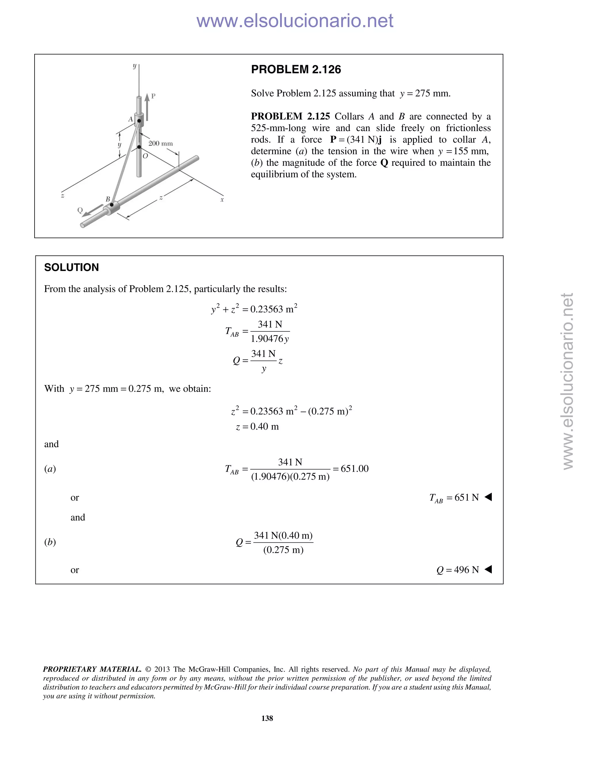 PROPRIETARY MATERIAL. © 2013 The McGraw-Hill Companies, Inc. All rights reserved. No part of this Manual may be displayed,
reproduced or distributed in any form or by any means, without the prior written permission of the publisher, or used beyond the limited
distribution to teachers and educators permitted by McGraw-Hill for their individual course preparation. If you are a student using this Manual,
you are using it without permission.
138
PROBLEM 2.126
Solve Problem 2.125 assuming that 275 mm.y =
PROBLEM 2.125 Collars A and B are connected by a
525-mm-long wire and can slide freely on frictionless
rods. If a force (341 N)=P j is applied to collar A,
determine (a) the tension in the wire when y 155 mm,=
(b) the magnitude of the force Q required to maintain the
equilibrium of the system.
SOLUTION
From the analysis of Problem 2.125, particularly the results:
2 2 2
0.23563 m
341 N
1.90476
341 N
AB
y z
T
y
Q z
y
+ =
=
=
With 275 mm 0.275 m,y = = we obtain:
2 2 2
0.23563 m (0.275 m)
0.40 m
z
z
= −
=
and
(a)
341 N
651.00
(1.90476)(0.275 m)
ABT = =
or 651 NABT = 
and
(b)
341 N(0.40 m)
(0.275 m)
Q =
or 496 NQ =  www.elsolucionario.net
www.elsolucionario.net
 