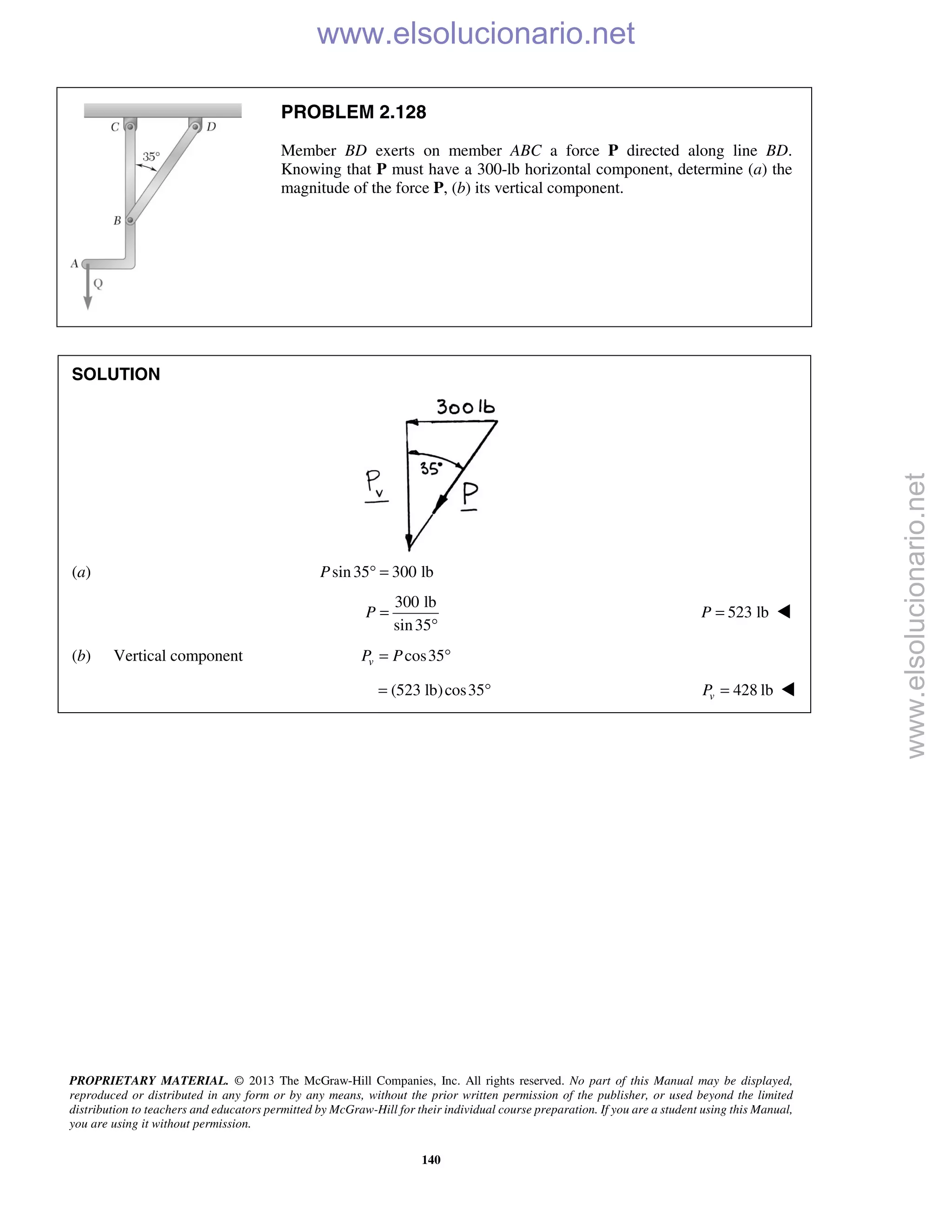 PROPRIETARY MATERIAL. © 2013 The McGraw-Hill Companies, Inc. All rights reserved. No part of this Manual may be displayed,
reproduced or distributed in any form or by any means, without the prior written permission of the publisher, or used beyond the limited
distribution to teachers and educators permitted by McGraw-Hill for their individual course preparation. If you are a student using this Manual,
you are using it without permission.
140
PROBLEM 2.128
Member BD exerts on member ABC a force P directed along line BD.
Knowing that P must have a 300-lb horizontal component, determine (a) the
magnitude of the force P, (b) its vertical component.
SOLUTION
(a) sin35 300 lbP ° =
300 lb
sin35
P =
°
523 lbP = 
(b) Vertical component cos35vP P= °
(523 lb)cos35= ° 428 lbvP = 
www.elsolucionario.net
www.elsolucionario.net
 