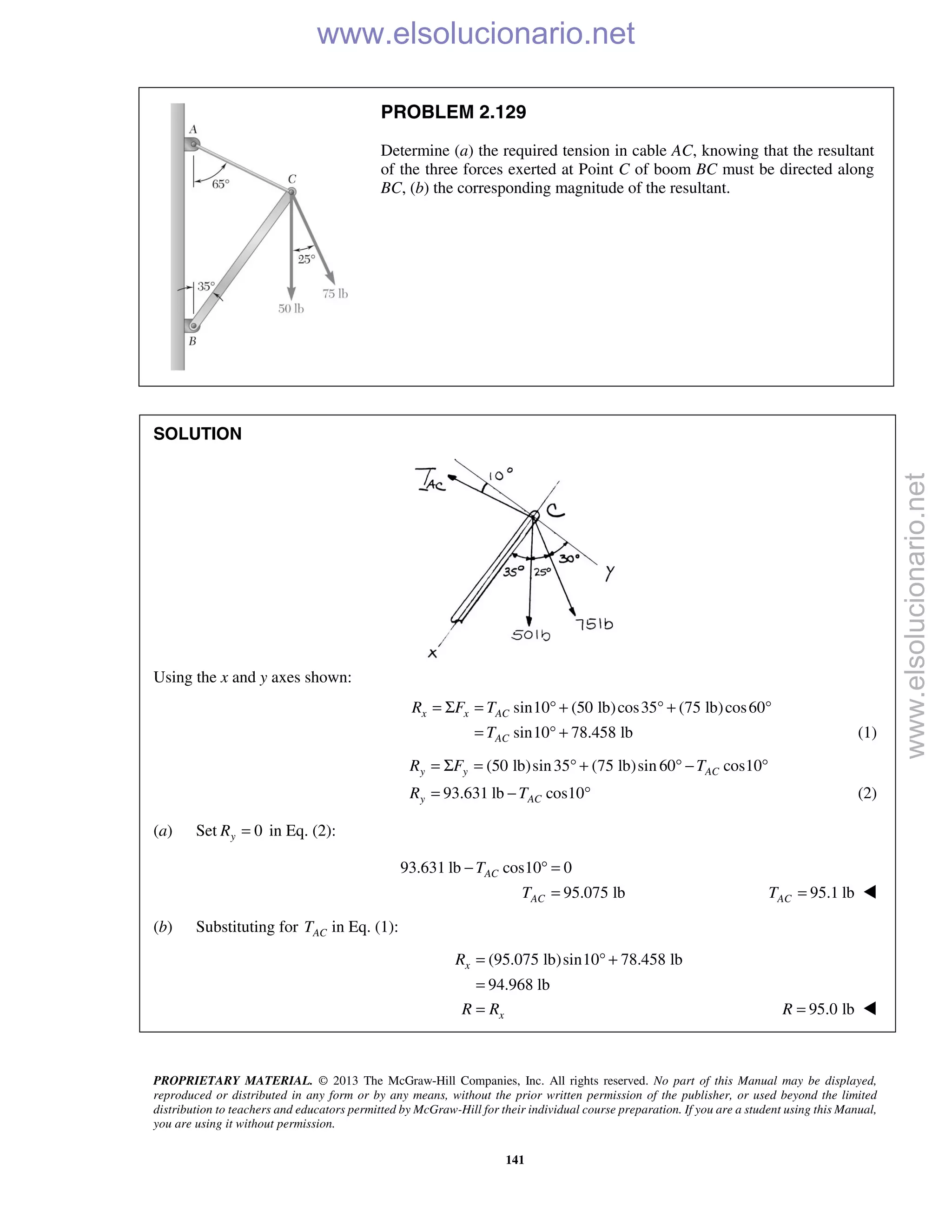 PROPRIETARY MATERIAL. © 2013 The McGraw-Hill Companies, Inc. All rights reserved. No part of this Manual may be displayed,
reproduced or distributed in any form or by any means, without the prior written permission of the publisher, or used beyond the limited
distribution to teachers and educators permitted by McGraw-Hill for their individual course preparation. If you are a student using this Manual,
you are using it without permission.
141
PROBLEM 2.129
Determine (a) the required tension in cable AC, knowing that the resultant
of the three forces exerted at Point C of boom BC must be directed along
BC, (b) the corresponding magnitude of the resultant.
SOLUTION
Using the x and y axes shown:
sin10 (50 lb)cos35 (75 lb)cos60
sin10 78.458 lb
x x AC
AC
R F T
T
= Σ = ° + ° + °
= ° + (1)
(50 lb)sin35 (75 lb)sin 60 cos10
93.631 lb cos10
y y AC
y AC
R F T
R T
= Σ = ° + ° − °
= − ° (2)
(a) Set 0yR = in Eq. (2):
93.631 lb cos10 0
95.075 lb
AC
AC
T
T
− ° =
= 95.1 lbACT = 
(b) Substituting for ACT in Eq. (1):
(95.075 lb)sin10 78.458 lb
94.968 lb
x
x
R
R R
= ° +
=
= 95.0 lbR = 
www.elsolucionario.net
www.elsolucionario.net
 