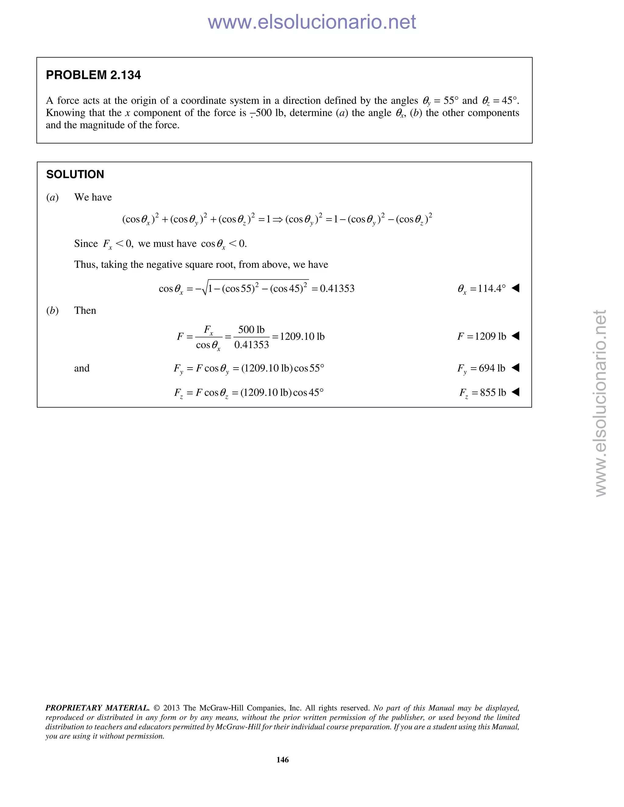 PROPRIETARY MATERIAL. © 2013 The McGraw-Hill Companies, Inc. All rights reserved. No part of this Manual may be displayed,
reproduced or distributed in any form or by any means, without the prior written permission of the publisher, or used beyond the limited
distribution to teachers and educators permitted by McGraw-Hill for their individual course preparation. If you are a student using this Manual,
you are using it without permission.
146
PROBLEM 2.134
A force acts at the origin of a coordinate system in a direction defined by the angles θy = 55° and θz = 45°.
Knowing that the x component of the force is −500 lb, determine (a) the angle θx, (b) the other components
and the magnitude of the force.
SOLUTION
(a) We have
2 2 2 2 2 2
(cos ) (cos ) (cos ) 1 (cos ) 1 (cos ) (cos )x y z y y zθ θ θ θ θ θ+ + =  = − −
Since 0,xF Ͻ we must have cos 0.xθ Ͻ
Thus, taking the negative square root, from above, we have
2 2
cos 1 (cos55) (cos45) 0.41353xθ = − − − = 114.4xθ = ° 
(b) Then
500 lb
1209.10 lb
cos 0.41353
x
x
F
F
θ
= = = 1209 lbF = 
and cos (1209.10 lb)cos55y yF F θ= = ° 694 lbyF = 
cos (1209.10 lb)cos45z zF F θ= = ° 855 lbzF = 
www.elsolucionario.net
www.elsolucionario.net
 