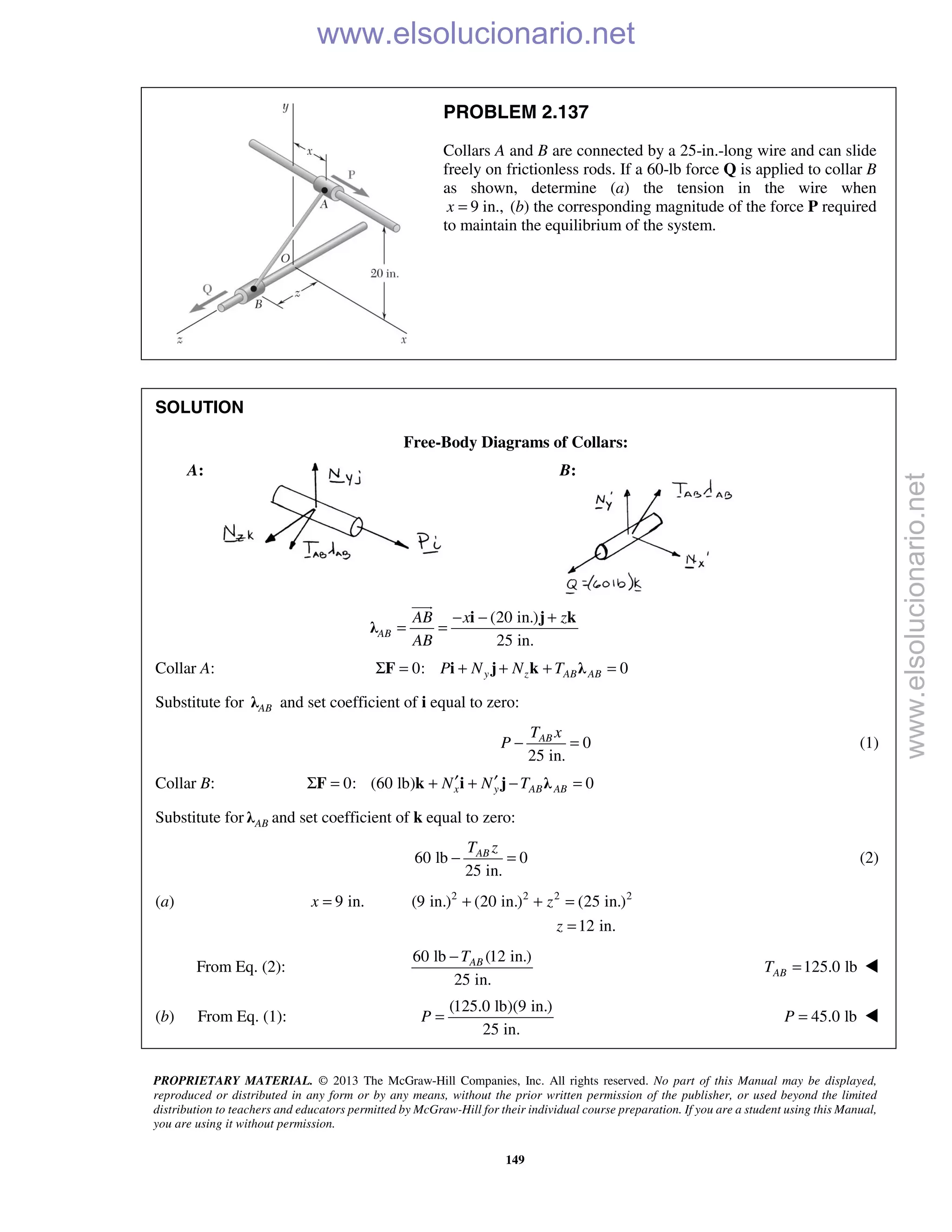 PROPRIETARY MATERIAL. © 2013 The McGraw-Hill Companies, Inc. All rights reserved. No part of this Manual may be displayed,
reproduced or distributed in any form or by any means, without the prior written permission of the publisher, or used beyond the limited
distribution to teachers and educators permitted by McGraw-Hill for their individual course preparation. If you are a student using this Manual,
you are using it without permission.
149
PROBLEM 2.137
Collars A and B are connected by a 25-in.-long wire and can slide
freely on frictionless rods. If a 60-lb force Q is applied to collar B
as shown, determine (a) the tension in the wire when
9 in.,x = (b) the corresponding magnitude of the force P required
to maintain the equilibrium of the system.
SOLUTION
Free-Body Diagrams of Collars:
A: B:
(20 in.)
25 in.
AB
AB x z
AB
− − +
= =
i j k
λ

Collar A: 0: 0y z AB ABP N N TΣ = + + + =F i j k λ
Substitute for ABλ and set coefficient of i equal to zero:
0
25 in.
ABT x
P − = (1)
Collar B: 0: (60 lb) 0x y AB ABN N T′ ′Σ = + + − =F k i j λ
Substitute for ABλ and set coefficient of k equal to zero:
60 lb 0
25 in.
ABT z
− = (2)
(a) 2 2 2 2
9 in. (9 in.) (20 in.) (25 in.)
12 in.
x z
z
= + + =
=
From Eq. (2):
60 lb (12 in.)
25 in.
ABT−
125.0 lbABT = 
(b) From Eq. (1):
(125.0 lb)(9 in.)
25 in.
P =  45.0 lbP = 
www.elsolucionario.net
www.elsolucionario.net
 