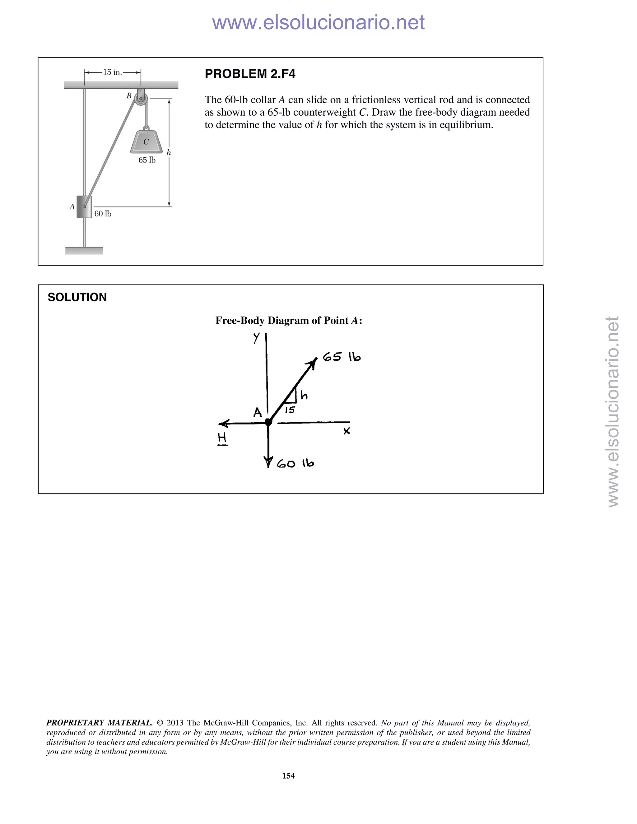 PROPRIETARY MATERIAL. © 2013 The McGraw-Hill Companies, Inc. All rights reserved. No part of this Manual may be displayed,
reproduced or distributed in any form or by any means, without the prior written permission of the publisher, or used beyond the limited
distribution to teachers and educators permitted by McGraw-Hill for their individual course preparation. If you are a student using this Manual,
you are using it without permission.
154
PROBLEM 2.F4
The 60-lb collar A can slide on a frictionless vertical rod and is connected
as shown to a 65-lb counterweight C. Draw the free-body diagram needed
to determine the value of h for which the system is in equilibrium.
SOLUTION
Free-Body Diagram of Point A:

www.elsolucionario.net
www.elsolucionario.net
 