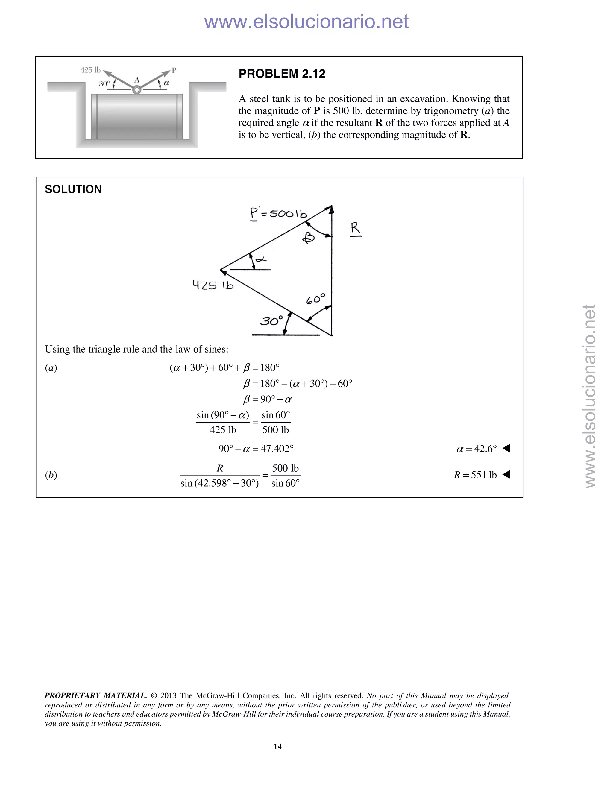 PROPRIETARY MATERIAL. © 2013 The McGraw-Hill Companies, Inc. All rights reserved. No part of this Manual may be displayed,
reproduced or distributed in any form or by any means, without the prior written permission of the publisher, or used beyond the limited
distribution to teachers and educators permitted by McGraw-Hill for their individual course preparation. If you are a student using this Manual,
you are using it without permission.
14
PROBLEM 2.12
A steel tank is to be positioned in an excavation. Knowing that
the magnitude of P is 500 lb, determine by trigonometry (a) the
required angle α if the resultant R of the two forces applied at A
is to be vertical, (b) the corresponding magnitude of R.
SOLUTION
Using the triangle rule and the law of sines:
(a) ( 30 ) 60 180
180 ( 30 ) 60
90
sin (90 ) sin60
425 lb 500 lb
α β
β α
β α
α
+ ° + ° + = °
= ° − + ° − °
= ° −
° − °
=
90 47.402α° − = ° 42.6α = ° 
(b)
500 lb
sin (42.598 30 ) sin 60
R
=
° + ° °
551 lbR = 
www.elsolucionario.net
www.elsolucionario.net
 