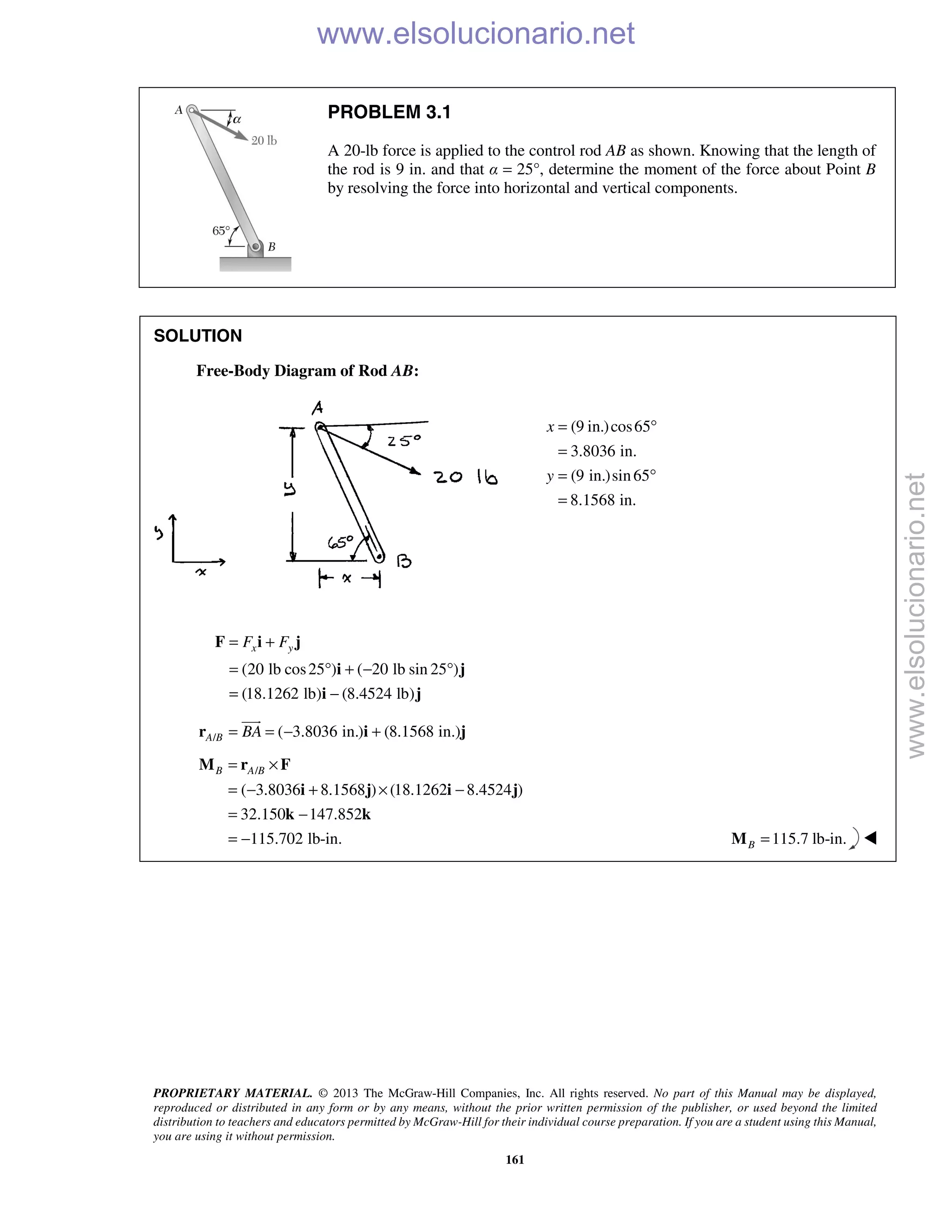 PROPRIETARY MATERIAL. © 2013 The McGraw-Hill Companies, Inc. All rights reserved. No part of this Manual may be displayed,
reproduced or distributed in any form or by any means, without the prior written permission of the publisher, or used beyond the limited
distribution to teachers and educators permitted by McGraw-Hill for their individual course preparation. If you are a student using this Manual,
you are using it without permission.
161
PROBLEM 3.1
A 20-lb force is applied to the control rod AB as shown. Knowing that the length of
the rod is 9 in. and that α = 25°, determine the moment of the force about Point B
by resolving the force into horizontal and vertical components.
SOLUTION
Free-Body Diagram of Rod AB:
(9 in.)cos65
3.8036 in.
(9 in.)sin65
8.1568 in.
x
y
= °
=
= °
=
(20 lb cos25 ) ( 20 lb sin 25 )
(18.1262 lb) (8.4524 lb)
x yF F= +
= ° + − °
= −
F i j
i j
i j
/ ( 3.8036 in.) (8.1568 in.)A B BA= = − +r i j

/
( 3.8036 8.1568 ) (18.1262 8.4524 )
32.150 147.852
115.702 lb-in.
B A B= ×
= − + × −
= −
= −
M r F
i j i j
k k
115.7 lb-in.B =M 
www.elsolucionario.net
www.elsolucionario.net
 