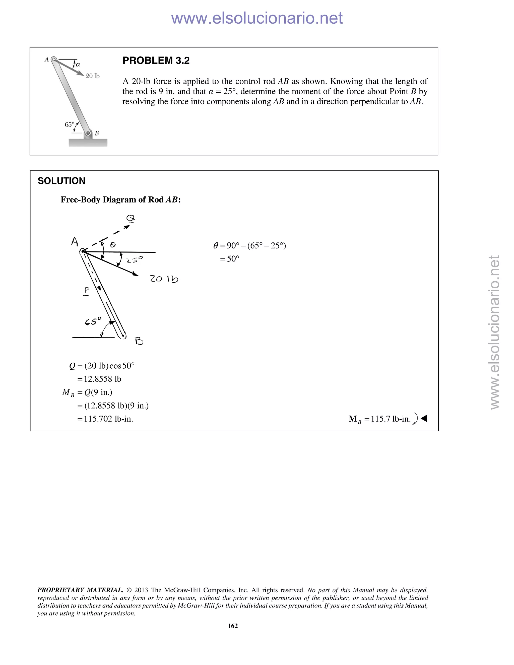 PROPRIETARY MATERIAL. © 2013 The McGraw-Hill Companies, Inc. All rights reserved. No part of this Manual may be displayed,
reproduced or distributed in any form or by any means, without the prior written permission of the publisher, or used beyond the limited
distribution to teachers and educators permitted by McGraw-Hill for their individual course preparation. If you are a student using this Manual,
you are using it without permission.
162
PROBLEM 3.2
A 20-lb force is applied to the control rod AB as shown. Knowing that the length of
the rod is 9 in. and that α = 25°, determine the moment of the force about Point B by
resolving the force into components along AB and in a direction perpendicular to AB.
SOLUTION
Free-Body Diagram of Rod AB:
90 (65 25 )
50
θ = ° − ° − °
= °
(20 lb)cos50
12.8558 lb
(9 in.)
(12.8558 lb)(9 in.)
115.702 lb-in.
B
Q
M Q
= °
=
=
=
= 115.7 lb-in.B =M 
www.elsolucionario.net
www.elsolucionario.net
 