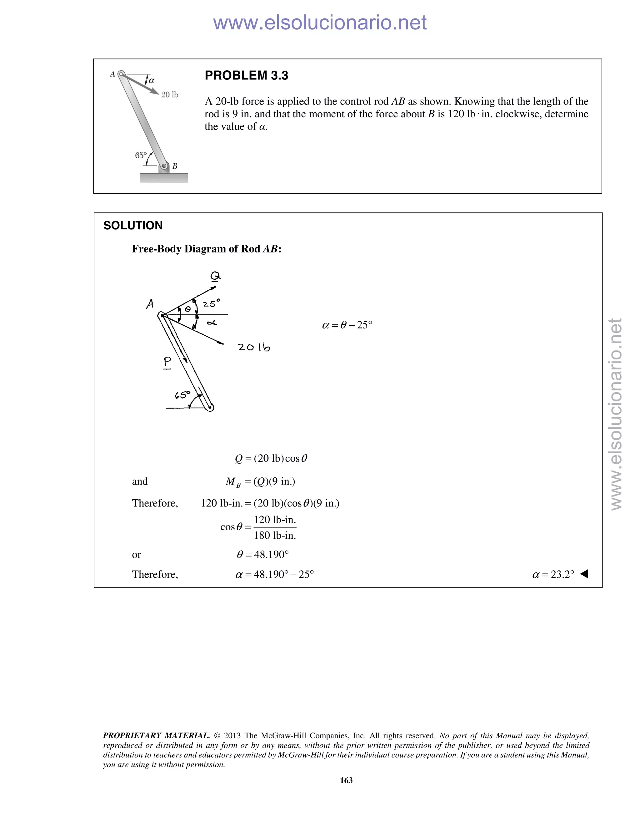 PROPRIETARY MATERIAL. © 2013 The McGraw-Hill Companies, Inc. All rights reserved. No part of this Manual may be displayed,
reproduced or distributed in any form or by any means, without the prior written permission of the publisher, or used beyond the limited
distribution to teachers and educators permitted by McGraw-Hill for their individual course preparation. If you are a student using this Manual,
you are using it without permission.
163
PROBLEM 3.3
A 20-lb force is applied to the control rod AB as shown. Knowing that the length of the
rod is 9 in. and that the moment of the force about B is 120 lb·in. clockwise, determine
the value of α.
SOLUTION
Free-Body Diagram of Rod AB:
25α θ= − °
(20 lb)cosQ θ=
and ( )(9 in.)BM Q=
Therefore, 120 lb-in. (20 lb)(cos )(9 in.)
120 lb-in.
cos
180 lb-in.
θ
θ
=
=
or 48.190θ = °
Therefore, 48.190 25α = ° − ° 23.2α = ° 
www.elsolucionario.net
www.elsolucionario.net
 