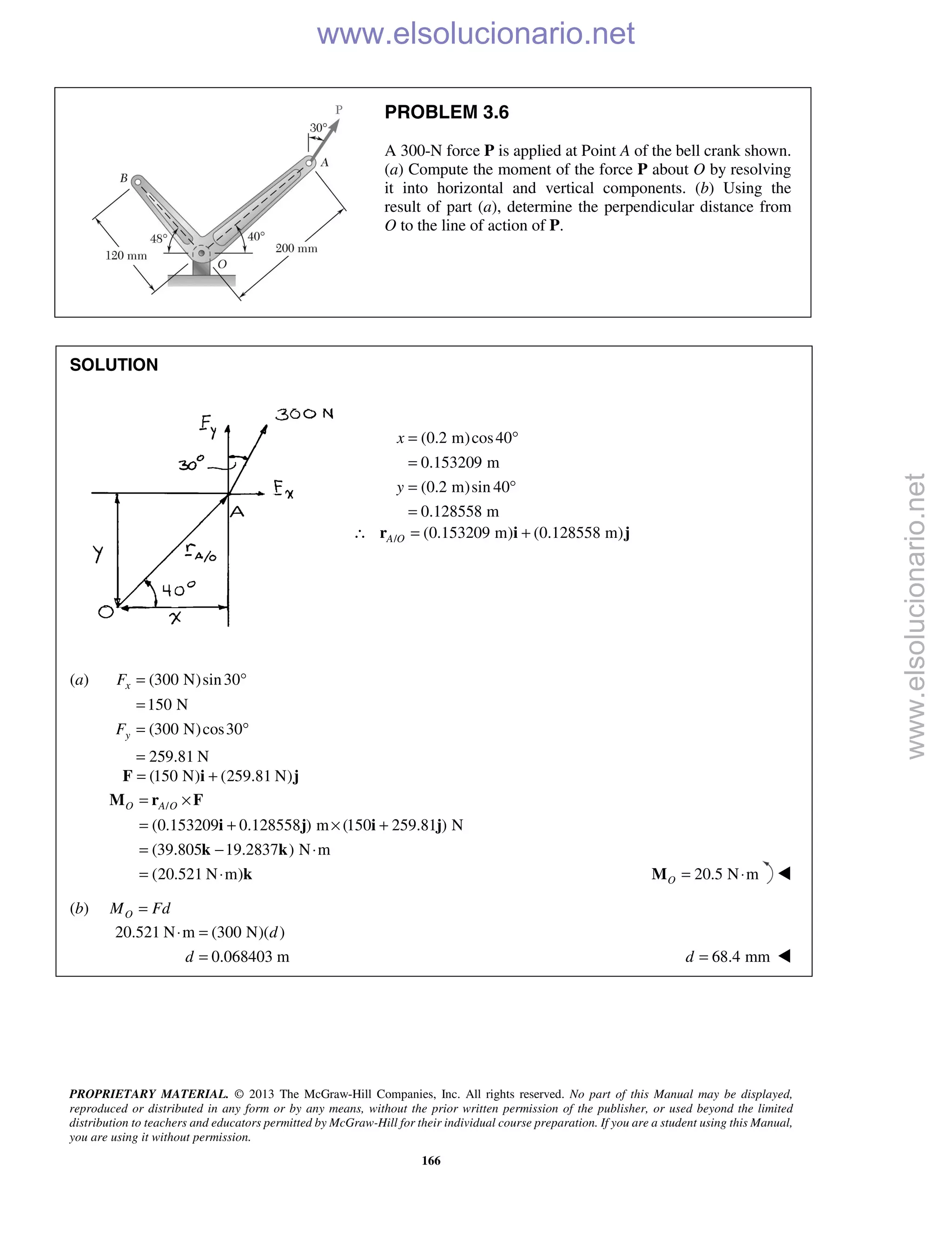 PROPRIETARY MATERIAL. © 2013 The McGraw-Hill Companies, Inc. All rights reserved. No part of this Manual may be displayed,
reproduced or distributed in any form or by any means, without the prior written permission of the publisher, or used beyond the limited
distribution to teachers and educators permitted by McGraw-Hill for their individual course preparation. If you are a student using this Manual,
you are using it without permission.
166
PROBLEM 3.6
A 300-N force P is applied at Point A of the bell crank shown.
(a) Compute the moment of the force P about O by resolving
it into horizontal and vertical components. (b) Using the
result of part (a), determine the perpendicular distance from
O to the line of action of P.
SOLUTION
(0.2 m)cos40
0.153209 m
(0.2 m)sin 40
0.128558 m
x
y
= °
=
= °
=
/ (0.153209 m) (0.128558 m)A O∴ = +r i j
(a) (300 N)sin30
150 N
(300 N)cos30
259.81 N
x
y
F
F
= °
=
= °
=
(150 N) (259.81 N)= +F i j
/
(0.153209 0.128558 ) m (150 259.81 ) N
(39.805 19.2837 ) N m
(20.521 N m)
O A O= ×
= + × +
= − ⋅
= ⋅
M r F
i j i j
k k
k 20.5 N mO = ⋅M 
(b) OM Fd=
20.521 N m (300 N)( )
0.068403 m
d
d
⋅ =
= 68.4 mmd = 
www.elsolucionario.net
www.elsolucionario.net
 