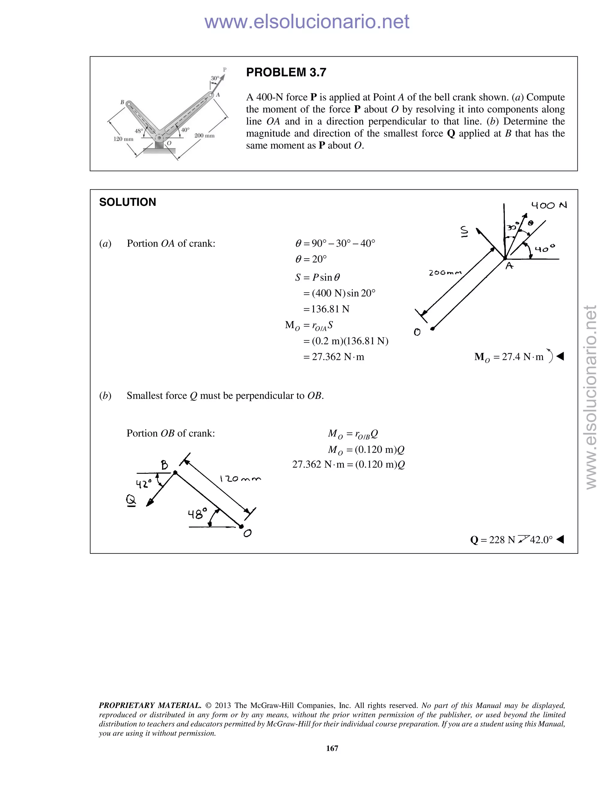 PROPRIETARY MATERIAL. © 2013 The McGraw-Hill Companies, Inc. All rights reserved. No part of this Manual may be displayed,
reproduced or distributed in any form or by any means, without the prior written permission of the publisher, or used beyond the limited
distribution to teachers and educators permitted by McGraw-Hill for their individual course preparation. If you are a student using this Manual,
you are using it without permission.
167
PROBLEM 3.7
A 400-N force P is applied at Point A of the bell crank shown. (a) Compute
the moment of the force P about O by resolving it into components along
line OA and in a direction perpendicular to that line. (b) Determine the
magnitude and direction of the smallest force Q applied at B that has the
same moment as P about O.
SOLUTION
(a) Portion OA of crank: 90 30 40
20
θ
θ
= ° − ° − °
= °
/
sin
(400 N)sin 20
136.81 N
M
(0.2 m)(136.81 N)
27.362 N m
O O A
S P
r S
θ=
= °
=
=
=
= ⋅ 27.4 N mO = ⋅M 
(b) Smallest force Q must be perpendicular to OB.
Portion OB of crank: /
(0.120 m)
O O B
O
M r Q
M Q
=
=
27.362 N m (0.120 m)Q⋅ =
228 N=Q 42.0° 
www.elsolucionario.net
www.elsolucionario.net
 