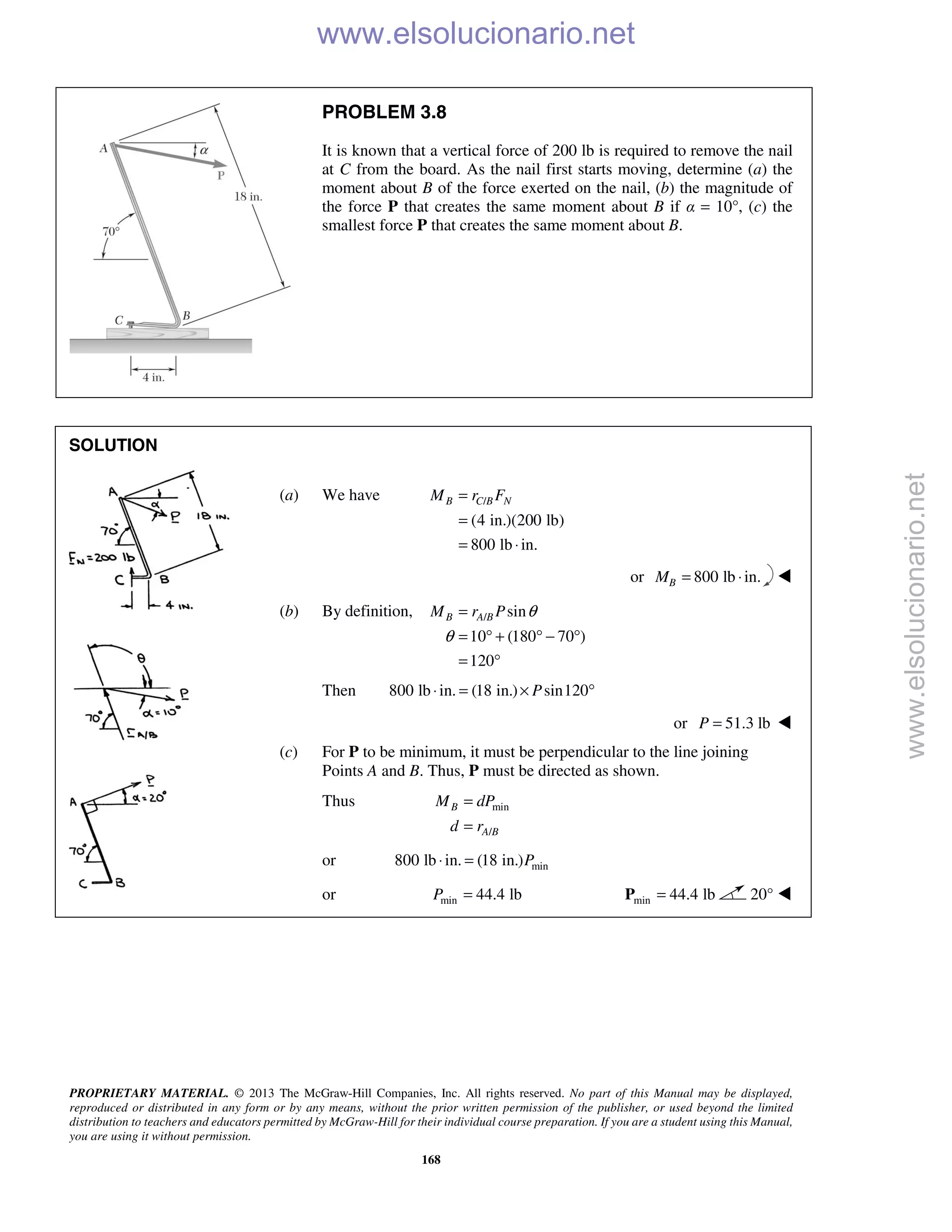 PROPRIETARY MATERIAL. © 2013 The McGraw-Hill Companies, Inc. All rights reserved. No part of this Manual may be displayed,
reproduced or distributed in any form or by any means, without the prior written permission of the publisher, or used beyond the limited
distribution to teachers and educators permitted by McGraw-Hill for their individual course preparation. If you are a student using this Manual,
you are using it without permission.
168
PROBLEM 3.8
It is known that a vertical force of 200 lb is required to remove the nail
at C from the board. As the nail first starts moving, determine (a) the
moment about B of the force exerted on the nail, (b) the magnitude of
the force P that creates the same moment about B if α = 10°, (c) the
smallest force P that creates the same moment about B.
SOLUTION
(a) We have /
(4 in.)(200 lb)
800 lb in.
B C B NM r F=
=
= ⋅
or 800 lb in.BM = ⋅ 
(b) By definition, / sin
10 (180 70 )
120
B A BM r P θ
θ
=
= ° + ° − °
= °
Then 800 lb in. (18 in.) sin120P⋅ = × °
or 51.3 lbP = 
(c) For P to be minimum, it must be perpendicular to the line joining
Points A and B. Thus, P must be directed as shown.
Thus min
/
B
A B
M dP
d r
=
=
or min800 lb in. (18 in.)P⋅ =
or min 44.4 lbP = min 44.4 lb=P 20° 
www.elsolucionario.net
www.elsolucionario.net
 