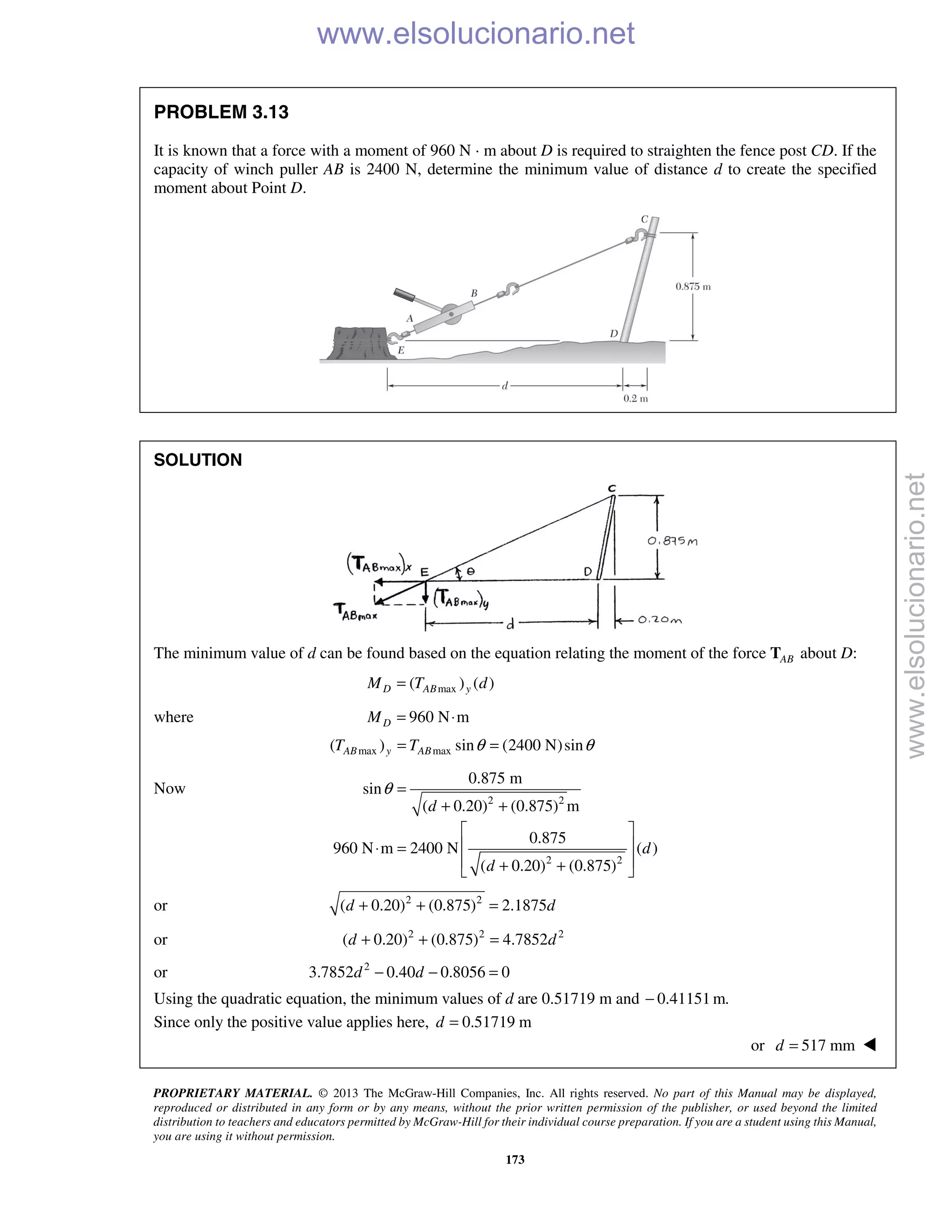 PROPRIETARY MATERIAL. © 2013 The McGraw-Hill Companies, Inc. All rights reserved. No part of this Manual may be displayed,
reproduced or distributed in any form or by any means, without the prior written permission of the publisher, or used beyond the limited
distribution to teachers and educators permitted by McGraw-Hill for their individual course preparation. If you are a student using this Manual,
you are using it without permission.
173
PROBLEM 3.13
It is known that a force with a moment of 960 N · m about D is required to straighten the fence post CD. If the
capacity of winch puller AB is 2400 N, determine the minimum value of distance d to create the specified
moment about Point D.
SOLUTION
The minimum value of d can be found based on the equation relating the moment of the force ABT about D:
max( ) ( )D AB yM T d=
where 960 N mDM = ⋅
max max( ) sin (2400 N)sinAB y ABT T θ θ= =
Now
2 2
2 2
0.875 m
sin
( 0.20) (0.875) m
0.875
960 N m 2400 N ( )
( 0.20) (0.875)
d
d
d
θ =
+ +
 
 ⋅ =
 + + 
or 2 2
( 0.20) (0.875) 2.1875d d+ + =
or 2 2 2
( 0.20) (0.875) 4.7852d d+ + =
or 2
3.7852 0.40 0.8056 0d d− − =
Using the quadratic equation, the minimum values of d are 0.51719 m and 0.41151 m.−
Since only the positive value applies here, 0.51719 md =
or 517 mmd = 
www.elsolucionario.net
www.elsolucionario.net
 