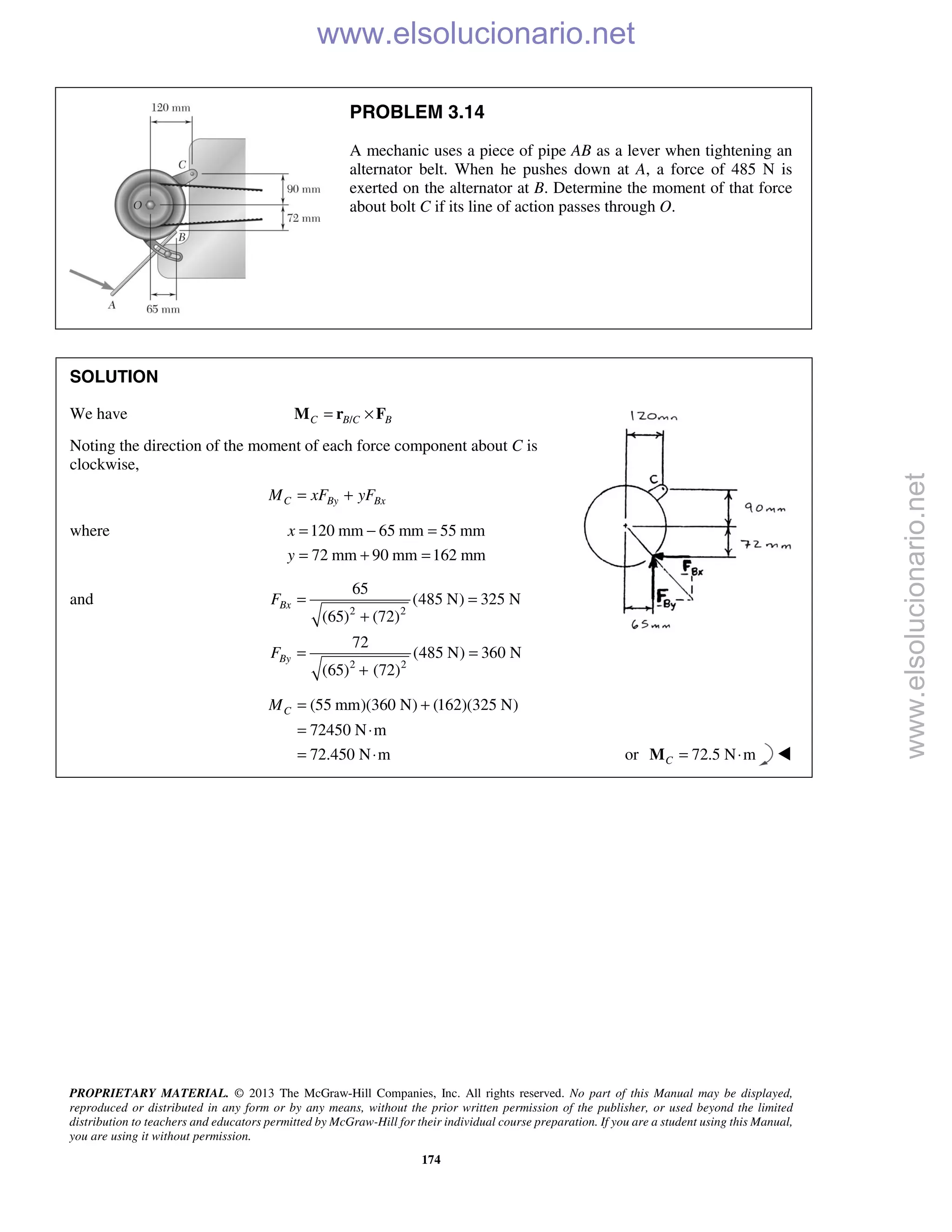 PROPRIETARY MATERIAL. © 2013 The McGraw-Hill Companies, Inc. All rights reserved. No part of this Manual may be displayed,
reproduced or distributed in any form or by any means, without the prior written permission of the publisher, or used beyond the limited
distribution to teachers and educators permitted by McGraw-Hill for their individual course preparation. If you are a student using this Manual,
you are using it without permission.
174
PROBLEM 3.14
A mechanic uses a piece of pipe AB as a lever when tightening an
alternator belt. When he pushes down at A, a force of 485 N is
exerted on the alternator at B. Determine the moment of that force
about bolt C if its line of action passes through O.
SOLUTION
We have /C B C B= ×M r F
Noting the direction of the moment of each force component about C is
clockwise,
C By BxM xF yF= +
where 120 mm 65 mm 55 mm
72 mm 90 mm 162 mm
x
y
= − =
= + =
and
2 2
2 2
65
(485 N) 325 N
(65) (72)
72
(485 N) 360 N
(65) (72)
Bx
By
F
F
= =
+
= =
+
(55 mm)(360 N) (162)(325 N)
72450 N m
72.450 N m
CM = +
= ⋅
= ⋅ or 72.5 N mC = ⋅M 
www.elsolucionario.net
www.elsolucionario.net
 