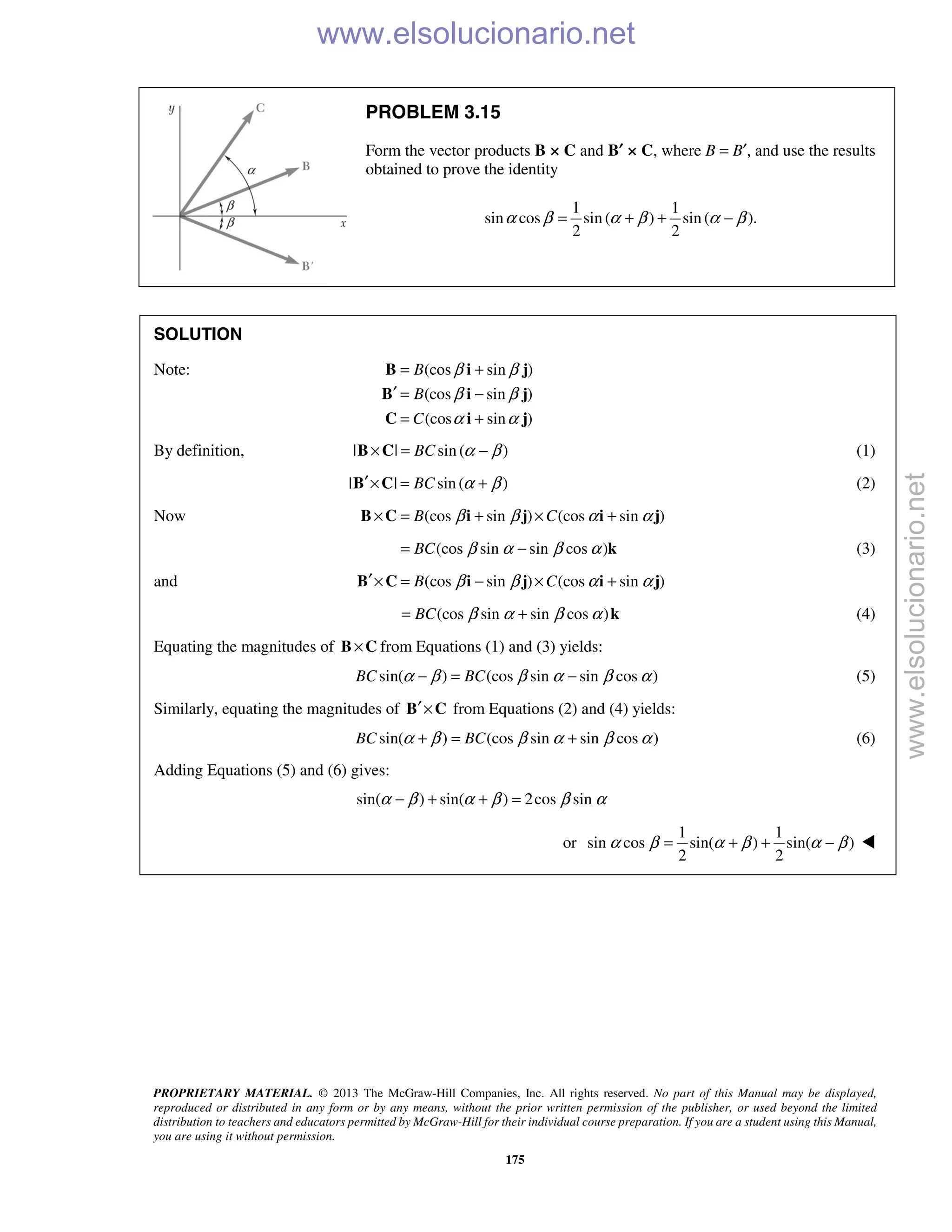 PROPRIETARY MATERIAL. © 2013 The McGraw-Hill Companies, Inc. All rights reserved. No part of this Manual may be displayed,
reproduced or distributed in any form or by any means, without the prior written permission of the publisher, or used beyond the limited
distribution to teachers and educators permitted by McGraw-Hill for their individual course preparation. If you are a student using this Manual,
you are using it without permission.
175
PROBLEM 3.15
Form the vector products B × C and B′ × C, where B = B′, and use the results
obtained to prove the identity
1 1
sin cos sin ( ) sin ( ).
2 2
α β α β α β= + + −
SOLUTION
Note: (cos sin )
(cos sin )
(cos sin )
B
B
C
β β
β β
α α
= +
′ = −
= +
B i j
B i j
C i j
By definition, | | sin ( )BC α β× = −B C (1)
| | sin ( )BC α β′× = +B C (2)
Now (cos sin ) (cos sin )B Cβ β α α× = + × +B C i j i j
(cos sin sin cos )BC β α β α= − k (3)
and (cos sin ) (cos sin )B Cβ β α α′× = − × +B C i j i j
(cos sin sin cos )BC β α β α= + k (4)
Equating the magnitudes of ×B C from Equations (1) and (3) yields:
sin( ) (cos sin sin cos )BC BCα β β α β α− = − (5)
Similarly, equating the magnitudes of ′×B C from Equations (2) and (4) yields:
sin( ) (cos sin sin cos )BC BCα β β α β α+ = + (6)
Adding Equations (5) and (6) gives:
sin( ) sin( ) 2cos sinα β α β β α− + + =
or
1 1
sin cos sin( ) sin( )
2 2
α β α β α β= + + − 
www.elsolucionario.net
www.elsolucionario.net
 
