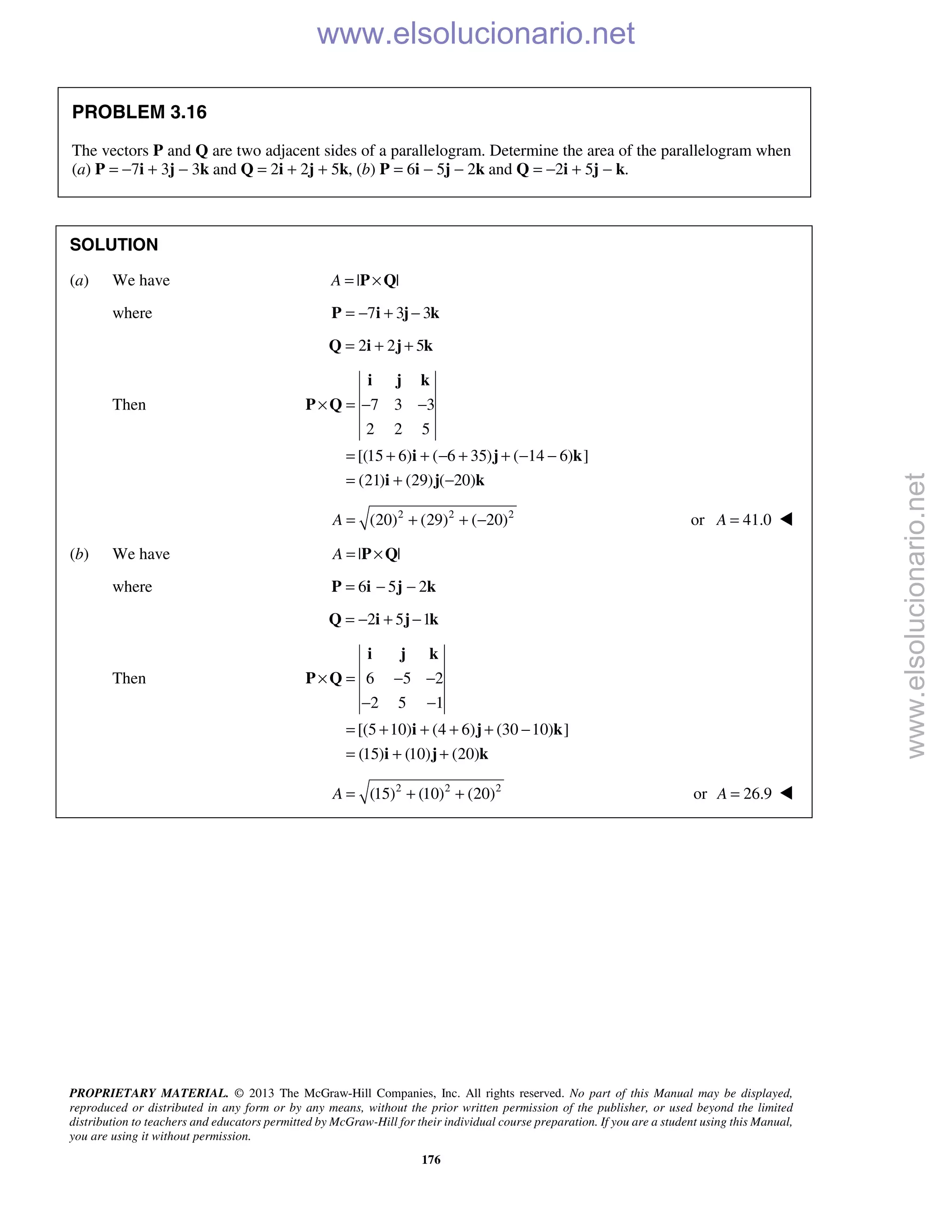 PROPRIETARY MATERIAL. © 2013 The McGraw-Hill Companies, Inc. All rights reserved. No part of this Manual may be displayed,
reproduced or distributed in any form or by any means, without the prior written permission of the publisher, or used beyond the limited
distribution to teachers and educators permitted by McGraw-Hill for their individual course preparation. If you are a student using this Manual,
you are using it without permission.
176
PROBLEM 3.16
The vectors P and Q are two adjacent sides of a parallelogram. Determine the area of the parallelogram when
(a) P = −7i + 3j − 3k and Q = 2i + 2j + 5k, (b) P = 6i − 5j − 2k and Q = −2i + 5j − k.
SOLUTION
(a) We have | |A = ×P Q
where 7 3 3= − + −P i j k
2 2 5= + +Q i j k
Then 7 3 3
2 2 5
[(15 6) ( 6 35) ( 14 6) ]
(21) (29) ( 20)
× = − −
= + + − + + − −
= + −
i j k
P Q
i j k
i j k
2 2 2
(20) (29) ( 20)A = + + − or 41.0A = 
(b) We have | |A = ×P Q
where 6 5 2= − −P i j k
2 5 1= − + −Q i j k
Then 6 5 2
2 5 1
[(5 10) (4 6) (30 10) ]
(15) (10) (20)
× = − −
− −
= + + + + −
= + +
i j k
P Q
i j k
i j k
2 2 2
(15) (10) (20)A = + + or 26.9A = 
www.elsolucionario.net
www.elsolucionario.net
 