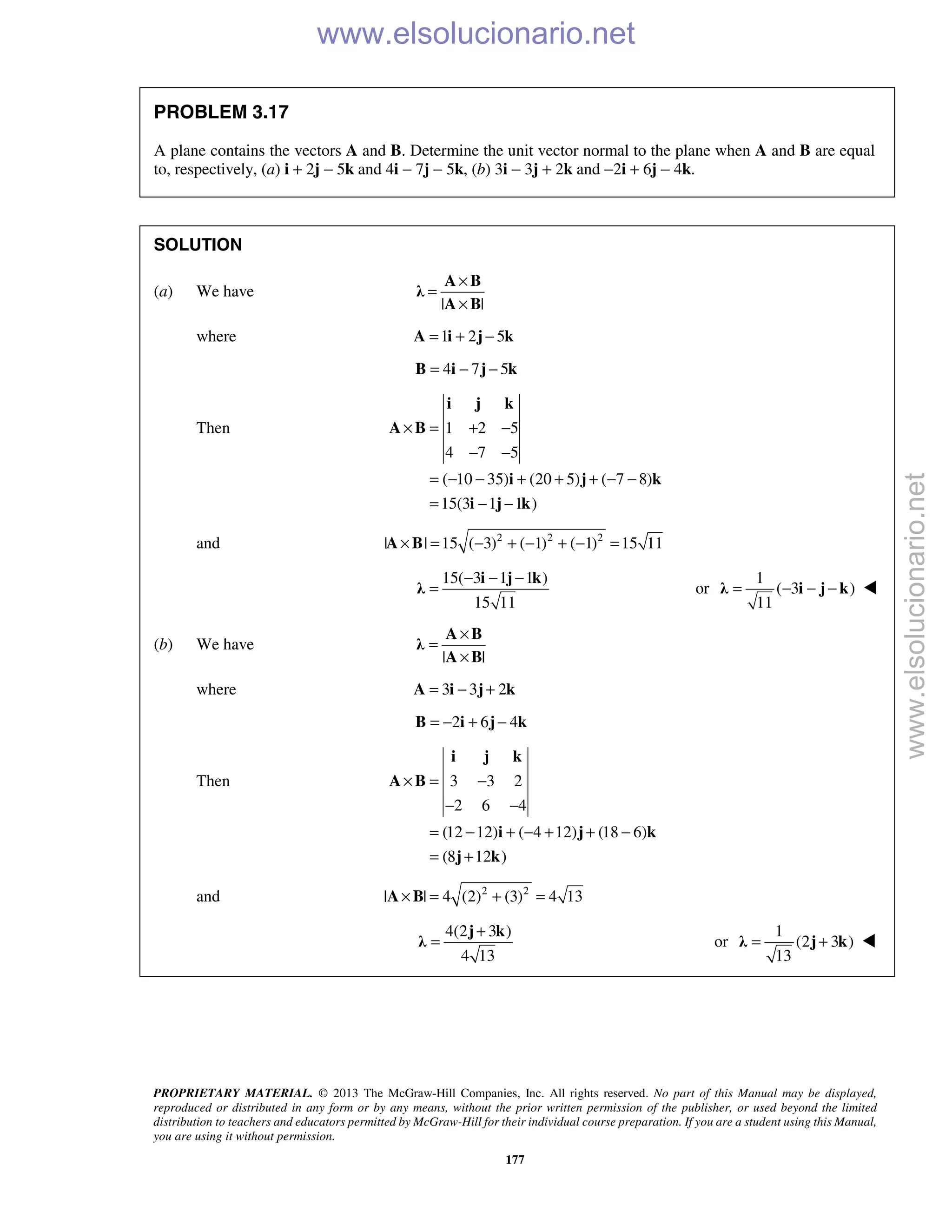 PROPRIETARY MATERIAL. © 2013 The McGraw-Hill Companies, Inc. All rights reserved. No part of this Manual may be displayed,
reproduced or distributed in any form or by any means, without the prior written permission of the publisher, or used beyond the limited
distribution to teachers and educators permitted by McGraw-Hill for their individual course preparation. If you are a student using this Manual,
you are using it without permission.
177
PROBLEM 3.17
A plane contains the vectors A and B. Determine the unit vector normal to the plane when A and B are equal
to, respectively, (a) i + 2j − 5k and 4i − 7j − 5k, (b) 3i − 3j + 2k and −2i + 6j − 4k.
SOLUTION
(a) We have
| |
×
=
×
A B
λ
A B
where 1 2 5= + −A i j k
4 7 5= − −B i j k
Then 1 2 5
4 7 5
( 10 35) (20 5) ( 7 8)
15(3 1 1 )
× = + −
− −
= − − + + + − −
= − −
i j k
A B
i j k
i j k
and 2 2 2
| | 15 ( 3) ( 1) ( 1) 15 11× = − + − + − =A B
15( 3 1 1 )
15 11
− − −
=
i j k
λ or
1
( 3 )
11
= − − −λ i j k 
(b) We have
| |
×
=
×
A B
λ
A B
where 3 3 2= − +A i j k
2 6 4= − + −B i j k
Then 3 3 2
2 6 4
(12 12) ( 4 12) (18 6)
(8 12 )
× = −
− −
= − + − + + −
= +
i j k
A B
i j k
j k
and 2 2
| | 4 (2) (3) 4 13× = + =A B
4(2 3 )
4 13
+
=
j k
λ or
1
(2 3 )
13
= +λ j k 
www.elsolucionario.net
www.elsolucionario.net
 