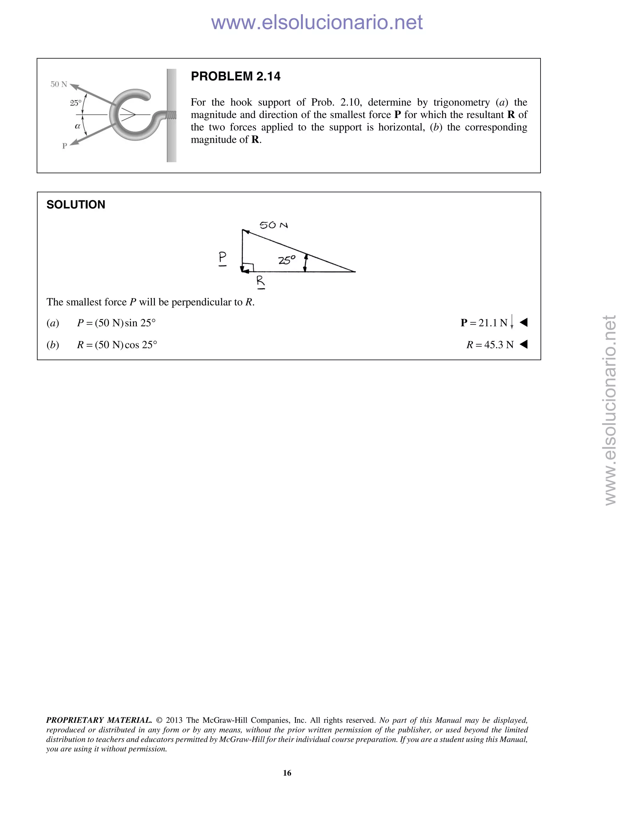 PROPRIETARY MATERIAL. © 2013 The McGraw-Hill Companies, Inc. All rights reserved. No part of this Manual may be displayed,
reproduced or distributed in any form or by any means, without the prior written permission of the publisher, or used beyond the limited
distribution to teachers and educators permitted by McGraw-Hill for their individual course preparation. If you are a student using this Manual,
you are using it without permission.
16
PROBLEM 2.14
For the hook support of Prob. 2.10, determine by trigonometry (a) the
magnitude and direction of the smallest force P for which the resultant R of
the two forces applied to the support is horizontal, (b) the corresponding
magnitude of R.
SOLUTION
The smallest force P will be perpendicular to R.
(a) (50 N)sin 25P = ° 21.1 N=P 
(b) (50 N)cos 25R = ° 45.3 NR = 
www.elsolucionario.net
www.elsolucionario.net
 