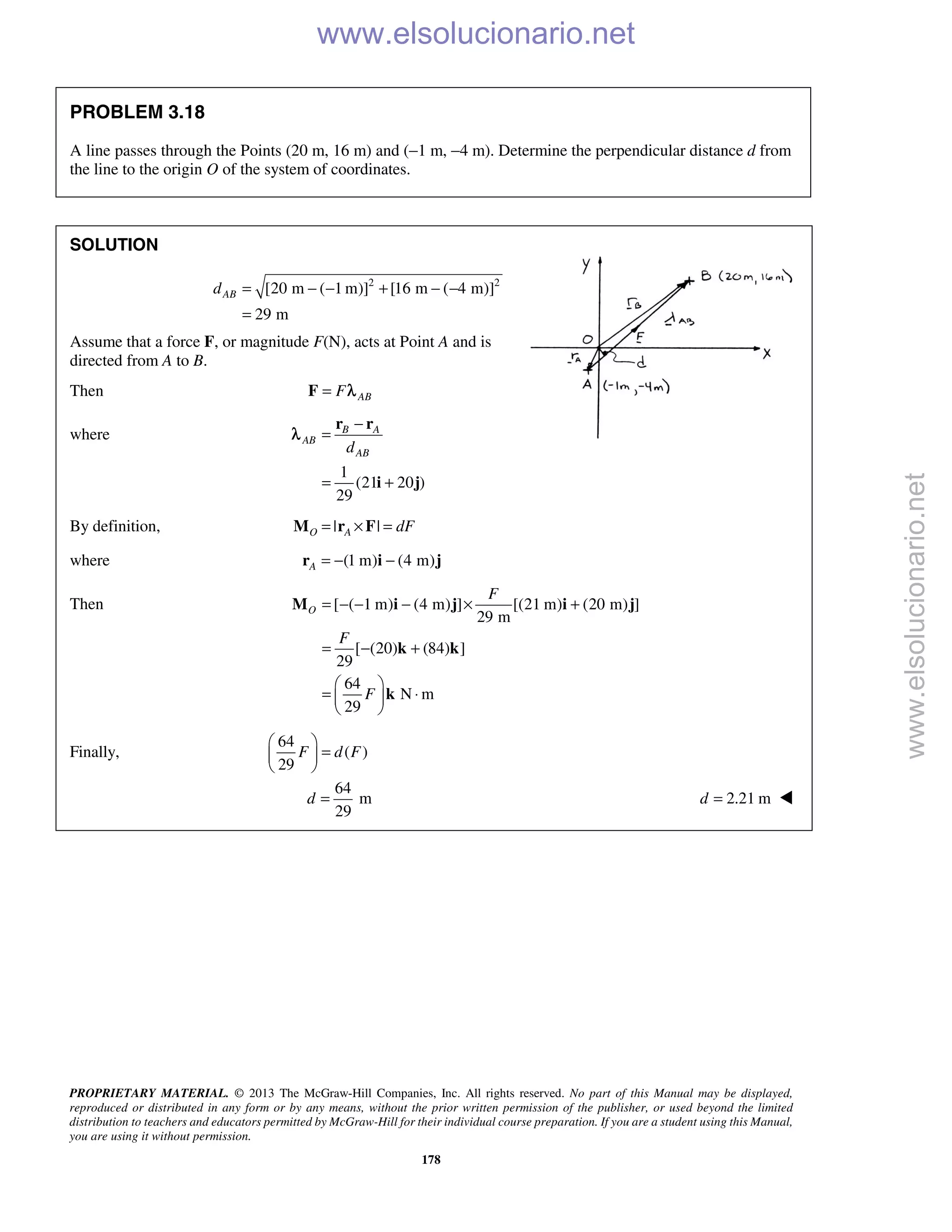 PROPRIETARY MATERIAL. © 2013 The McGraw-Hill Companies, Inc. All rights reserved. No part of this Manual may be displayed,
reproduced or distributed in any form or by any means, without the prior written permission of the publisher, or used beyond the limited
distribution to teachers and educators permitted by McGraw-Hill for their individual course preparation. If you are a student using this Manual,
you are using it without permission.
178
PROBLEM 3.18
A line passes through the Points (20 m, 16 m) and (−1 m, −4 m). Determine the perpendicular distance d from
the line to the origin O of the system of coordinates.
SOLUTION
2 2
[20 m ( 1 m)] [16 m ( 4 m)]
29 m
ABd = − − + − −
=
Assume that a force F, or magnitude F(N), acts at Point A and is
directed from A to B.
Then ABF=F λ
where
1
(21 20 )
29
B A
AB
ABd
−
=
= +
r r
i j
λ
By definition, | |O A dF= × =M r F
where (1 m) (4 m)A = − −r i j
Then [ ( 1 m) (4 m) ] [(21 m) (20 m) ]
29 m
[ (20) (84) ]
29
64
N m
29
O
F
F
F
= − − − × +
= − +
 
= ⋅ 
 
M i j i j
k k
k
Finally,
64
( )
29
F d F
 
= 
 
64
m
29
d = 2.21 md = 
www.elsolucionario.net
www.elsolucionario.net
 
