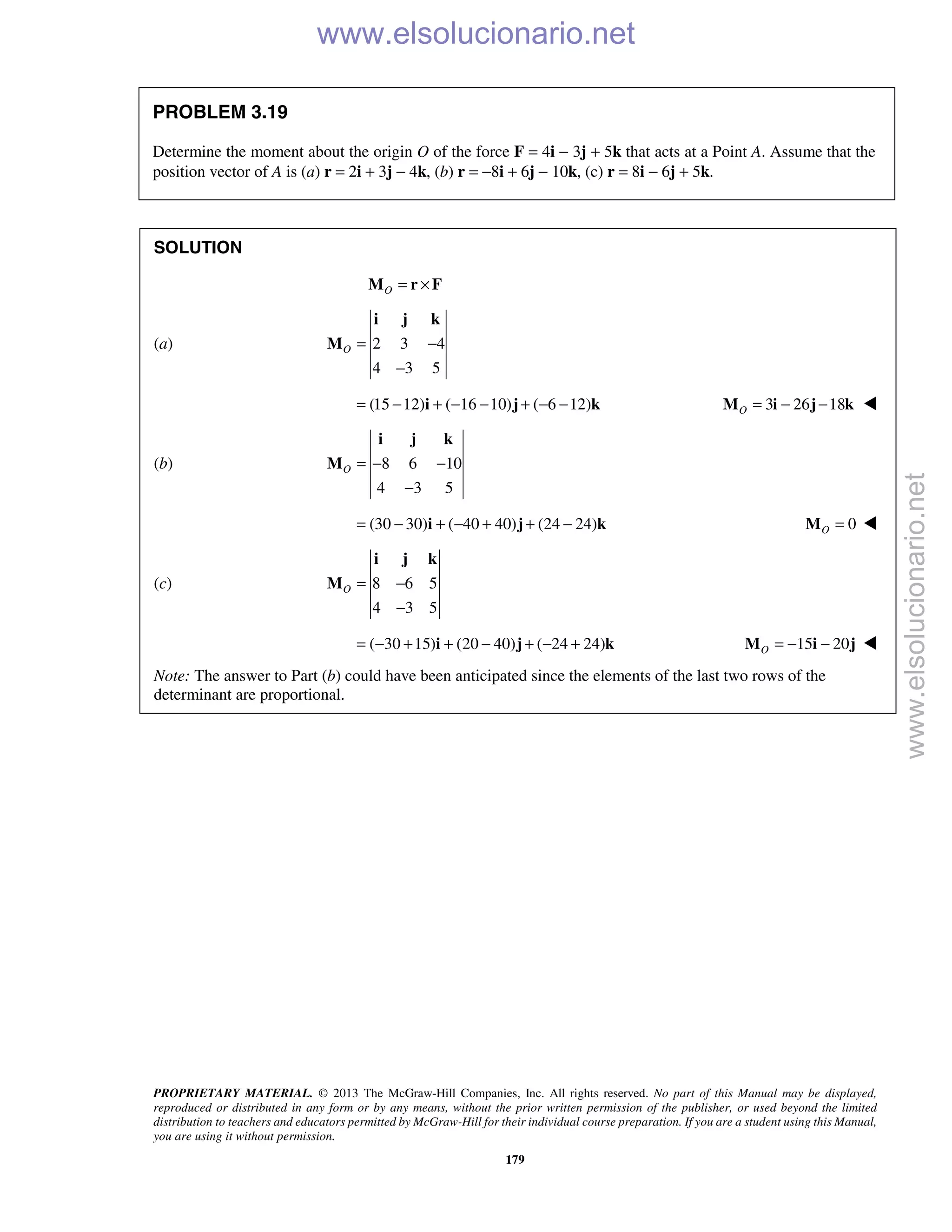 PROPRIETARY MATERIAL. © 2013 The McGraw-Hill Companies, Inc. All rights reserved. No part of this Manual may be displayed,
reproduced or distributed in any form or by any means, without the prior written permission of the publisher, or used beyond the limited
distribution to teachers and educators permitted by McGraw-Hill for their individual course preparation. If you are a student using this Manual,
you are using it without permission.
179
PROBLEM 3.19
Determine the moment about the origin O of the force F = 4i − 3j + 5k that acts at a Point A. Assume that the
position vector of A is (a) r = 2i + 3j − 4k, (b) r = −8i + 6j − 10k, (c) r = 8i − 6j + 5k.
SOLUTION
O = ×M r F
(a) 2 3 4
4 3 5
O = −
−
i j k
M
(15 12) ( 16 10) ( 6 12)= − + − − + − −i j k 3 26 18O = − −M i j k 
(b) 8 6 10
4 3 5
O = − −
−
i j k
M
(30 30) ( 40 40) (24 24)= − + − + + −i j k 0O =M 
(c) 8 6 5
4 3 5
O = −
−
i j k
M
( 30 15) (20 40) ( 24 24)= − + + − + − +i j k 15 20O = − −M i j 
Note: The answer to Part (b) could have been anticipated since the elements of the last two rows of the
determinant are proportional.
www.elsolucionario.net
www.elsolucionario.net
 