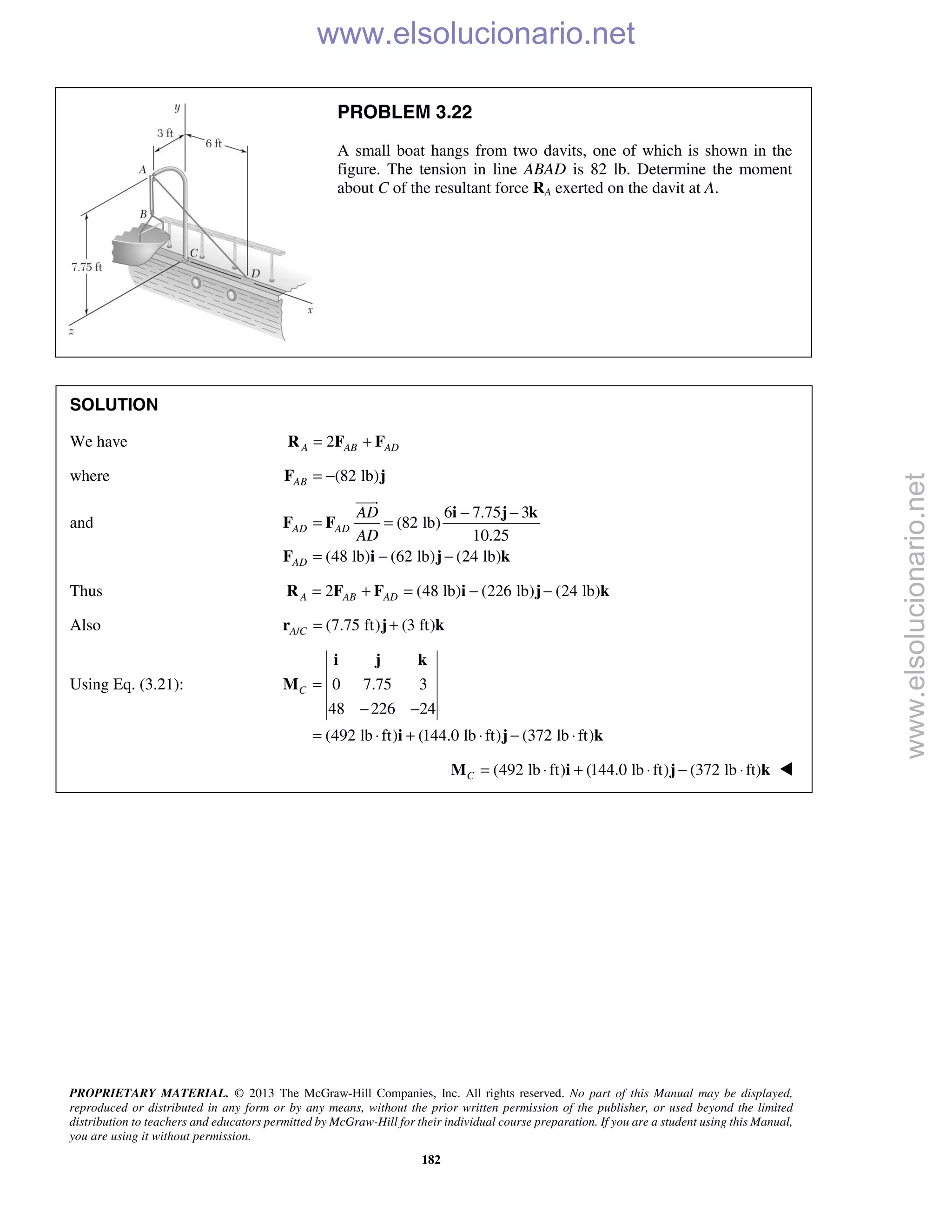 PROPRIETARY MATERIAL. © 2013 The McGraw-Hill Companies, Inc. All rights reserved. No part of this Manual may be displayed,
reproduced or distributed in any form or by any means, without the prior written permission of the publisher, or used beyond the limited
distribution to teachers and educators permitted by McGraw-Hill for their individual course preparation. If you are a student using this Manual,
you are using it without permission.
182
PROBLEM 3.22
A small boat hangs from two davits, one of which is shown in the
figure. The tension in line ABAD is 82 lb. Determine the moment
about C of the resultant force RA exerted on the davit at A.
SOLUTION
We have 2A AB AD= +R F F
where (82 lb)AB = −F j
and
6 7.75 3
(82 lb)
10.25
(48 lb) (62 lb) (24 lb)
AD AD
AD
AD
AD
− −
= =
= − −
i j k
F F
F i j k

Thus 2 (48 lb) (226 lb) (24 lb)A AB AD= + = − −R F F i j k
Also / (7.75 ft) (3 ft)A C = +r j k
Using Eq. (3.21): 0 7.75 3
48 226 24
(492 lb ft) (144.0 lb ft) (372 lb ft)
C =
− −
= ⋅ + ⋅ − ⋅
i j k
M
i j k
(492 lb ft) (144.0 lb ft) (372 lb ft)C = ⋅ + ⋅ − ⋅M i j k 
www.elsolucionario.net
www.elsolucionario.net
 
