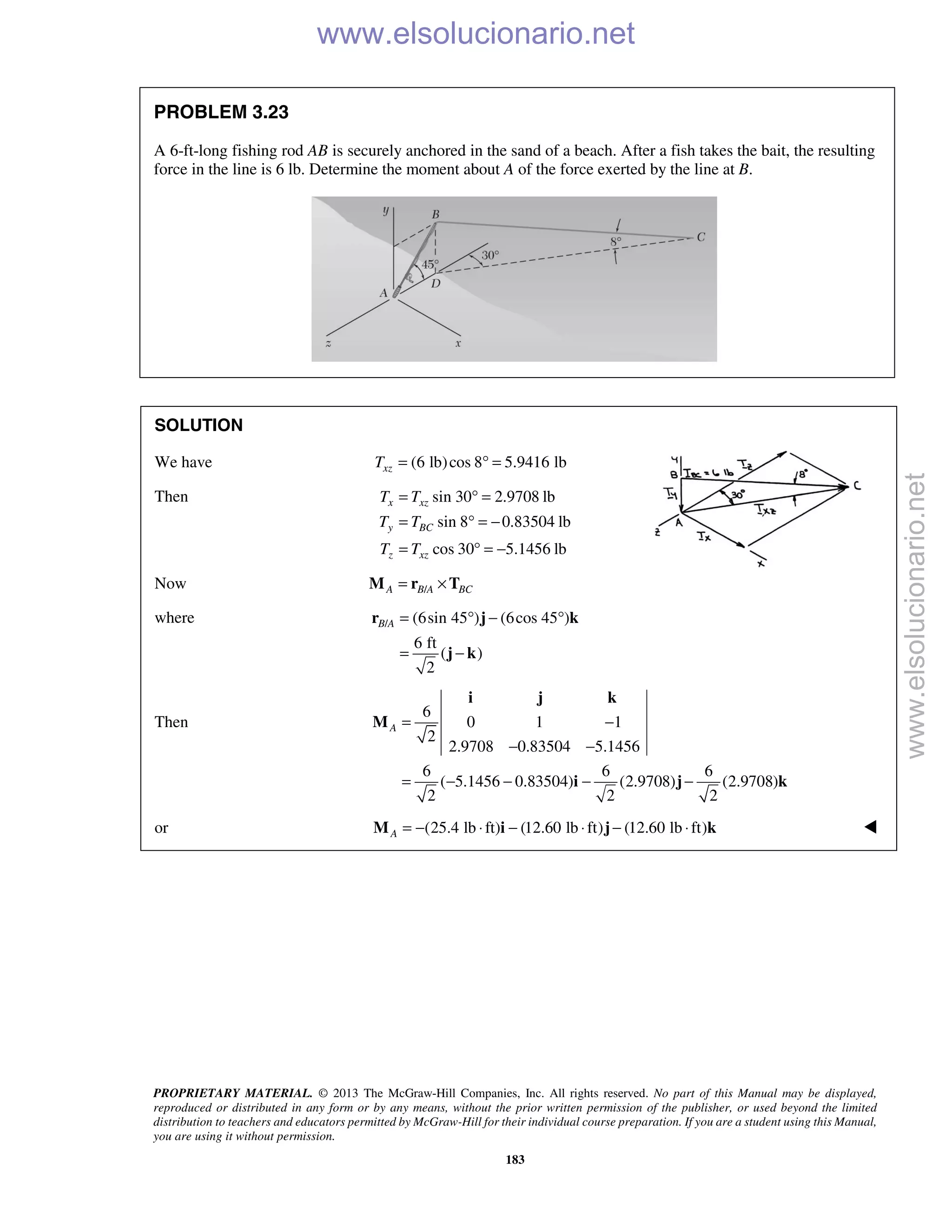 PROPRIETARY MATERIAL. © 2013 The McGraw-Hill Companies, Inc. All rights reserved. No part of this Manual may be displayed,
reproduced or distributed in any form or by any means, without the prior written permission of the publisher, or used beyond the limited
distribution to teachers and educators permitted by McGraw-Hill for their individual course preparation. If you are a student using this Manual,
you are using it without permission.
183
PROBLEM 3.23
A 6-ft-long fishing rod AB is securely anchored in the sand of a beach. After a fish takes the bait, the resulting
force in the line is 6 lb. Determine the moment about A of the force exerted by the line at B.
SOLUTION
We have (6 lb)cos 8 5.9416 lbxzT = ° =
Then sin 30 2.9708 lb
sin 8 0.83504 lb
cos 30 5.1456 lb
x xz
y BC
z xz
T T
T T
T T
= ° =
= ° = −
= ° = −
Now /A B A BC= ×M r T
where / (6sin 45 ) (6cos 45 )
6 ft
( )
2
B A = ° − °
= −
r j k
j k
Then
6
0 1 1
2
2.9708 0.83504 5.1456
6 6 6
( 5.1456 0.83504) (2.9708) (2.9708)
2 2 2
A = −
− −
= − − − −
i j k
M
i j k
or (25.4 lb ft) (12.60 lb ft) (12.60 lb ft)A = − ⋅ − ⋅ − ⋅M i j k 
www.elsolucionario.net
www.elsolucionario.net
 
