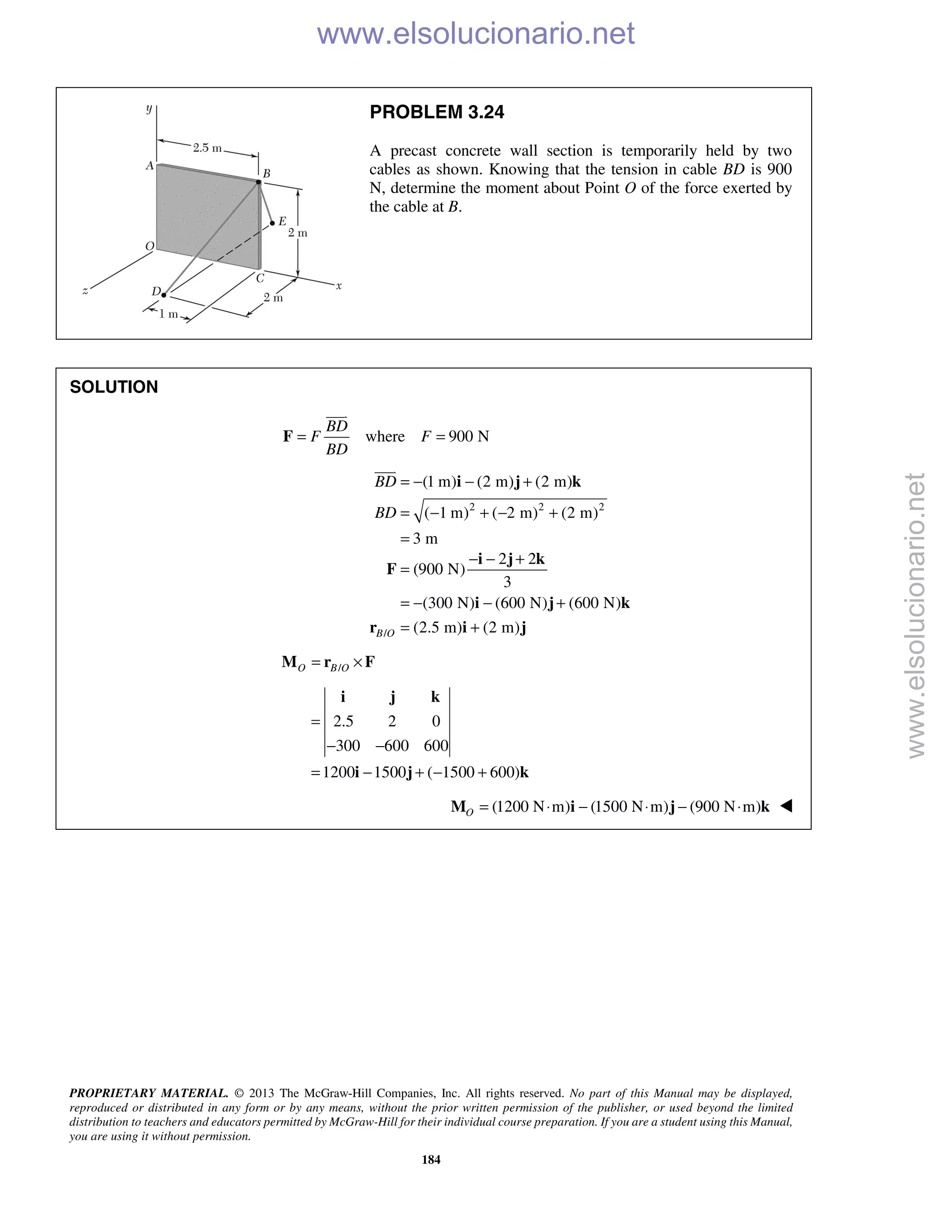 PROPRIETARY MATERIAL. © 2013 The McGraw-Hill Companies, Inc. All rights reserved. No part of this Manual may be displayed,
reproduced or distributed in any form or by any means, without the prior written permission of the publisher, or used beyond the limited
distribution to teachers and educators permitted by McGraw-Hill for their individual course preparation. If you are a student using this Manual,
you are using it without permission.
184
PROBLEM 3.24
A precast concrete wall section is temporarily held by two
cables as shown. Knowing that the tension in cable BD is 900
N, determine the moment about Point O of the force exerted by
the cable at B.
SOLUTION
where 900 N
BD
F F
BD
= =F

2 2 2
(1 m) (2 m) (2 m)
( 1 m) ( 2 m) (2 m)
3 m
BD
BD
= − − +
= − + − +
=
i j k

/
2 2
(900 N)
3
(300 N) (600 N) (600 N)
(2.5 m) (2 m)B O
− − +
=
= − − +
= +
i j k
F
i j k
r i j
/O B O= ×M r F
2.5 2 0
300 600 600
1200 1500 ( 1500 600)
=
− −
= − + − +
i j k
i j k
(1200 N m) (1500 N m) (900 N m)O = ⋅ − ⋅ − ⋅M i j k 
www.elsolucionario.net
www.elsolucionario.net
 