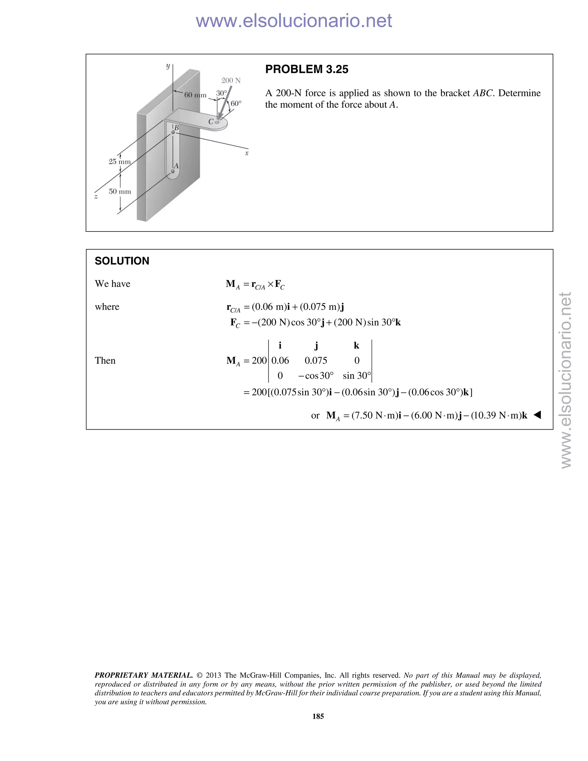PROPRIETARY MATERIAL. © 2013 The McGraw-Hill Companies, Inc. All rights reserved. No part of this Manual may be displayed,
reproduced or distributed in any form or by any means, without the prior written permission of the publisher, or used beyond the limited
distribution to teachers and educators permitted by McGraw-Hill for their individual course preparation. If you are a student using this Manual,
you are using it without permission.
185
PROBLEM 3.25
A 200-N force is applied as shown to the bracket ABC. Determine
the moment of the force about A.
SOLUTION
We have /A C A C= ×M r F
where / (0.06 m) (0.075 m)
(200 N)cos 30 (200 N)sin 30
C A
C
= +
= − ° + °
r i j
F j k
Then 200 0.06 0.075 0
0 cos30 sin 30
200[(0.075sin 30 ) (0.06sin 30 ) (0.06cos 30 ) ]
A =
− ° °
= ° − ° − °
i j k
M
i j k
or (7.50 N m) (6.00 N m) (10.39 N m)A = ⋅ − ⋅ − ⋅M i j k 
www.elsolucionario.net
www.elsolucionario.net
 