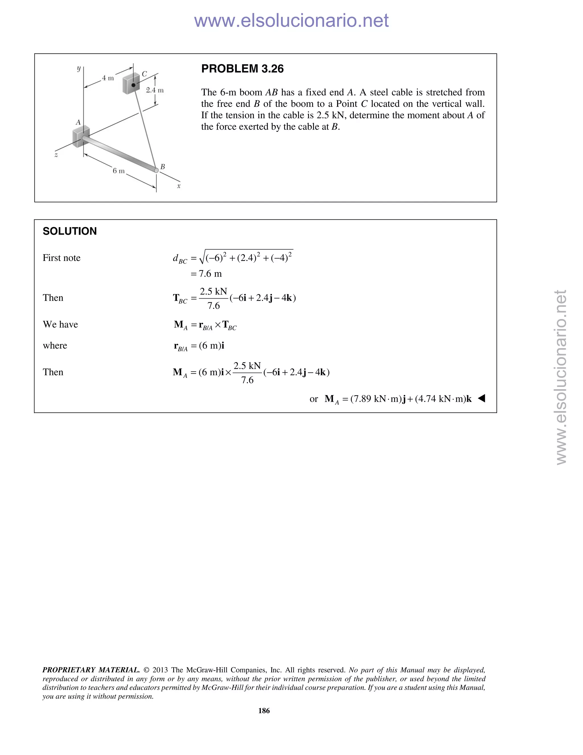 PROPRIETARY MATERIAL. © 2013 The McGraw-Hill Companies, Inc. All rights reserved. No part of this Manual may be displayed,
reproduced or distributed in any form or by any means, without the prior written permission of the publisher, or used beyond the limited
distribution to teachers and educators permitted by McGraw-Hill for their individual course preparation. If you are a student using this Manual,
you are using it without permission.
186
PROBLEM 3.26
The 6-m boom AB has a fixed end A. A steel cable is stretched from
the free end B of the boom to a Point C located on the vertical wall.
If the tension in the cable is 2.5 kN, determine the moment about A of
the force exerted by the cable at B.
SOLUTION
First note 2 2 2
( 6) (2.4) ( 4)
7.6 m
BCd = − + + −
=
Then
2.5 kN
( 6 2.4 4 )
7.6
BC = − + −T i j k
We have /A B A BC= ×M r T
where / (6 m)B A =r i
Then
2.5 kN
(6 m) ( 6 2.4 4 )
7.6
A = × − + −M i i j k
or (7.89 kN m) (4.74 kN m)A = ⋅ + ⋅M j k 
www.elsolucionario.net
www.elsolucionario.net
 