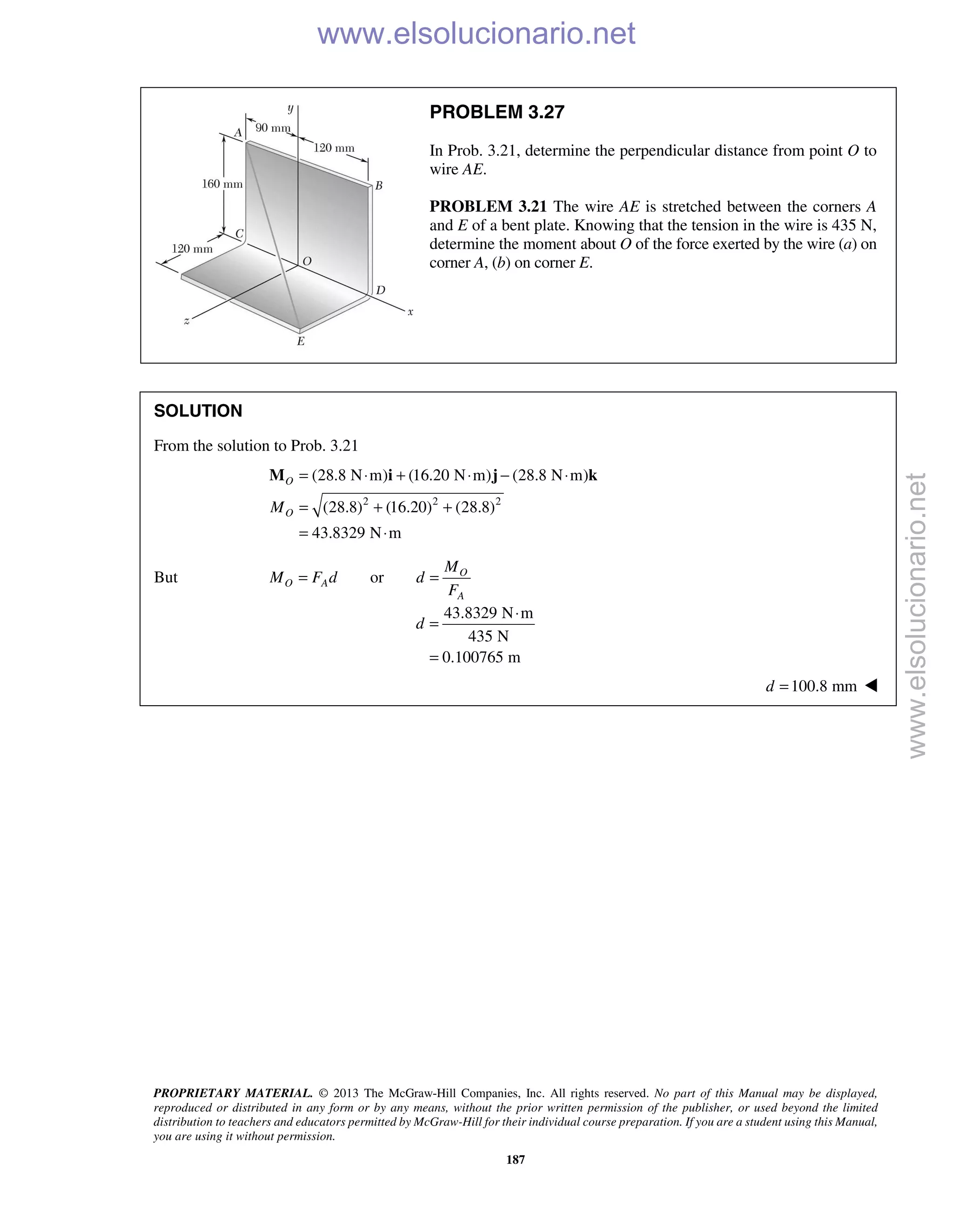 PROPRIETARY MATERIAL. © 2013 The McGraw-Hill Companies, Inc. All rights reserved. No part of this Manual may be displayed,
reproduced or distributed in any form or by any means, without the prior written permission of the publisher, or used beyond the limited
distribution to teachers and educators permitted by McGraw-Hill for their individual course preparation. If you are a student using this Manual,
you are using it without permission.
187
PROBLEM 3.27
In Prob. 3.21, determine the perpendicular distance from point O to
wire AE.
PROBLEM 3.21 The wire AE is stretched between the corners A
and E of a bent plate. Knowing that the tension in the wire is 435 N,
determine the moment about O of the force exerted by the wire (a) on
corner A, (b) on corner E.
SOLUTION
From the solution to Prob. 3.21
2 2 2
(28.8 N m) (16.20 N m) (28.8 N m)
(28.8) (16.20) (28.8)
43.8329 N m
O
OM
= ⋅ + ⋅ − ⋅
= + +
= ⋅
M i j k
But or O
O A
A
M
M F d d
F
= =
43.8329 N m
435 N
0.100765 m
d
⋅
=
=
100.8 mmd = 
www.elsolucionario.net
www.elsolucionario.net
 