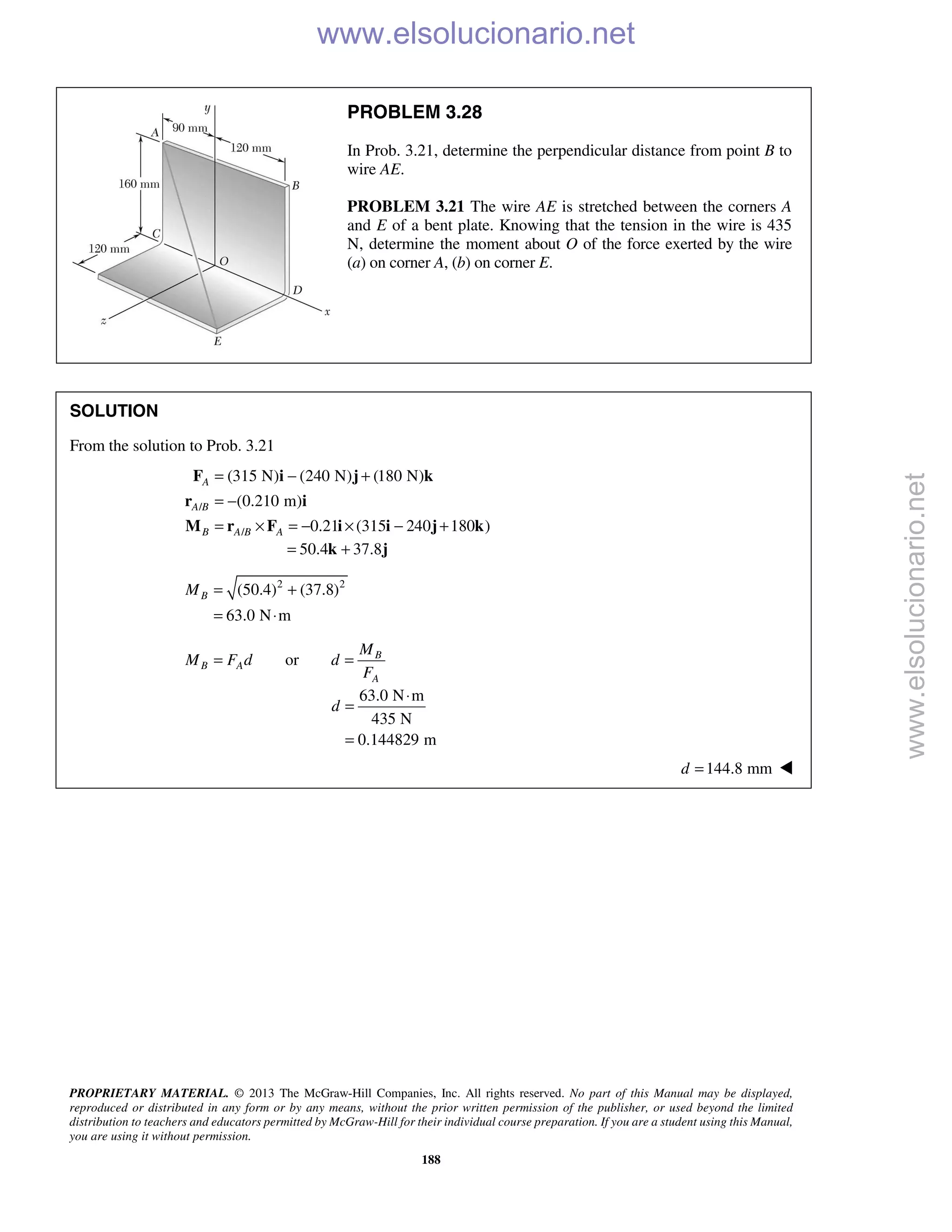 PROPRIETARY MATERIAL. © 2013 The McGraw-Hill Companies, Inc. All rights reserved. No part of this Manual may be displayed,
reproduced or distributed in any form or by any means, without the prior written permission of the publisher, or used beyond the limited
distribution to teachers and educators permitted by McGraw-Hill for their individual course preparation. If you are a student using this Manual,
you are using it without permission.
188
PROBLEM 3.28
In Prob. 3.21, determine the perpendicular distance from point B to
wire AE.
PROBLEM 3.21 The wire AE is stretched between the corners A
and E of a bent plate. Knowing that the tension in the wire is 435
N, determine the moment about O of the force exerted by the wire
(a) on corner A, (b) on corner E.
SOLUTION
From the solution to Prob. 3.21
/
/
(315 N) (240 N) (180 N)
(0.210 m)
0.21 (315 240 180 )
A
A B
B A B A
= − +
= −
= × = − × − +
F i j k
r i
M r F i i j k
50.4 37.8= +k j
2 2
(50.4) (37.8)
63.0 N m
BM = +
= ⋅
or B
B A
A
M
M F d d
F
= =
63.0 N m
435 N
0.144829 m
d
⋅
=
=
144.8 mmd = 
www.elsolucionario.net
www.elsolucionario.net
 