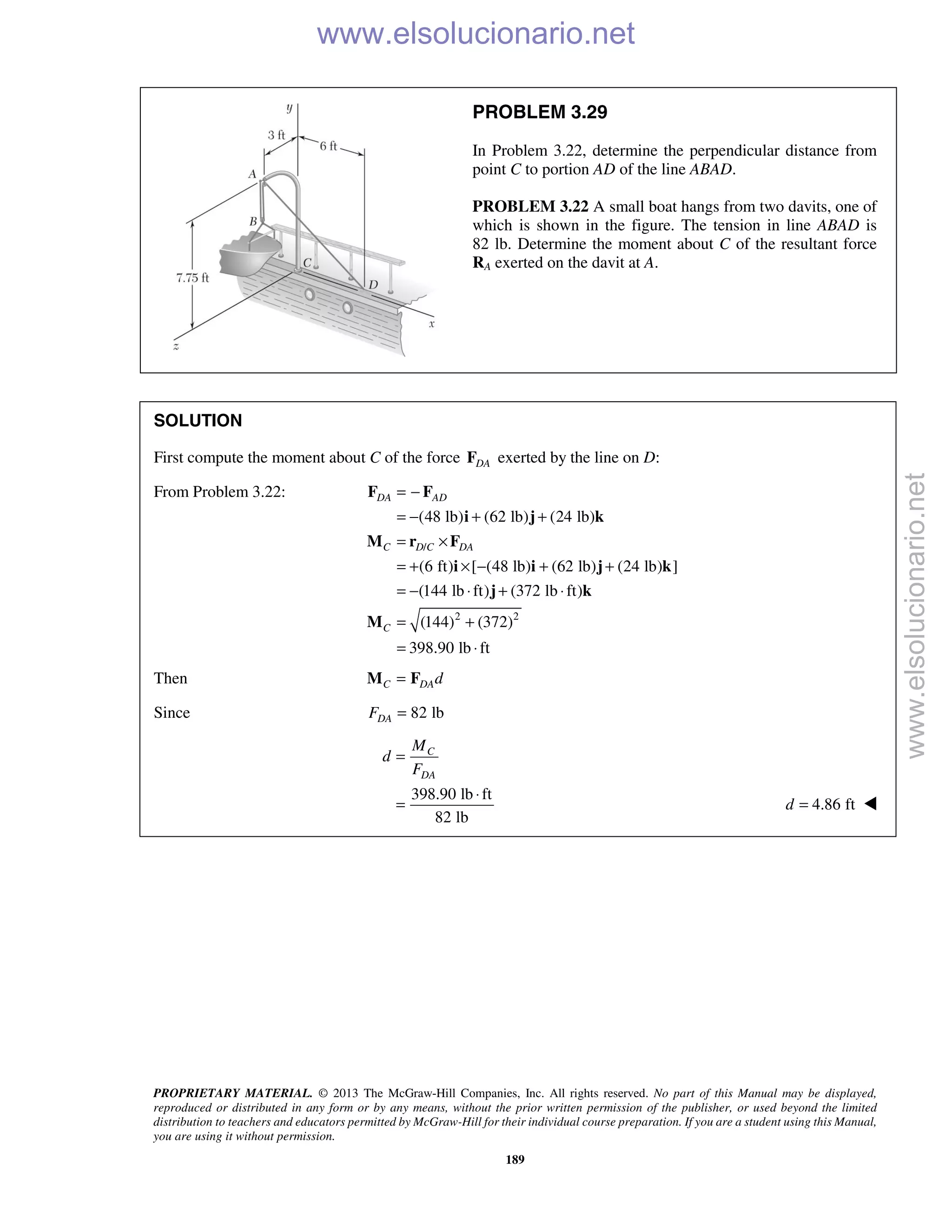 PROPRIETARY MATERIAL. © 2013 The McGraw-Hill Companies, Inc. All rights reserved. No part of this Manual may be displayed,
reproduced or distributed in any form or by any means, without the prior written permission of the publisher, or used beyond the limited
distribution to teachers and educators permitted by McGraw-Hill for their individual course preparation. If you are a student using this Manual,
you are using it without permission.
189
PROBLEM 3.29
In Problem 3.22, determine the perpendicular distance from
point C to portion AD of the line ABAD.
PROBLEM 3.22 A small boat hangs from two davits, one of
which is shown in the figure. The tension in line ABAD is
82 lb. Determine the moment about C of the resultant force
RA exerted on the davit at A.
SOLUTION
First compute the moment about C of the force DAF exerted by the line on D:
From Problem 3.22:
/
2 2
(48 lb) (62 lb) (24 lb)
(6 ft) [ (48 lb) (62 lb) (24 lb) ]
(144 lb ft) (372 lb ft)
(144) (372)
398.90 lb ft
DA AD
C D C DA
C
= −
= − + +
= ×
= + × − + +
= − ⋅ + ⋅
= +
= ⋅
F F
i j k
M r F
i i j k
j k
M
Then C DAd=M F
Since 82 lbDAF =
398.90 lb ft
82 lb
C
DA
M
d
F
=
⋅
= 4.86 ftd = 
www.elsolucionario.net
www.elsolucionario.net
 