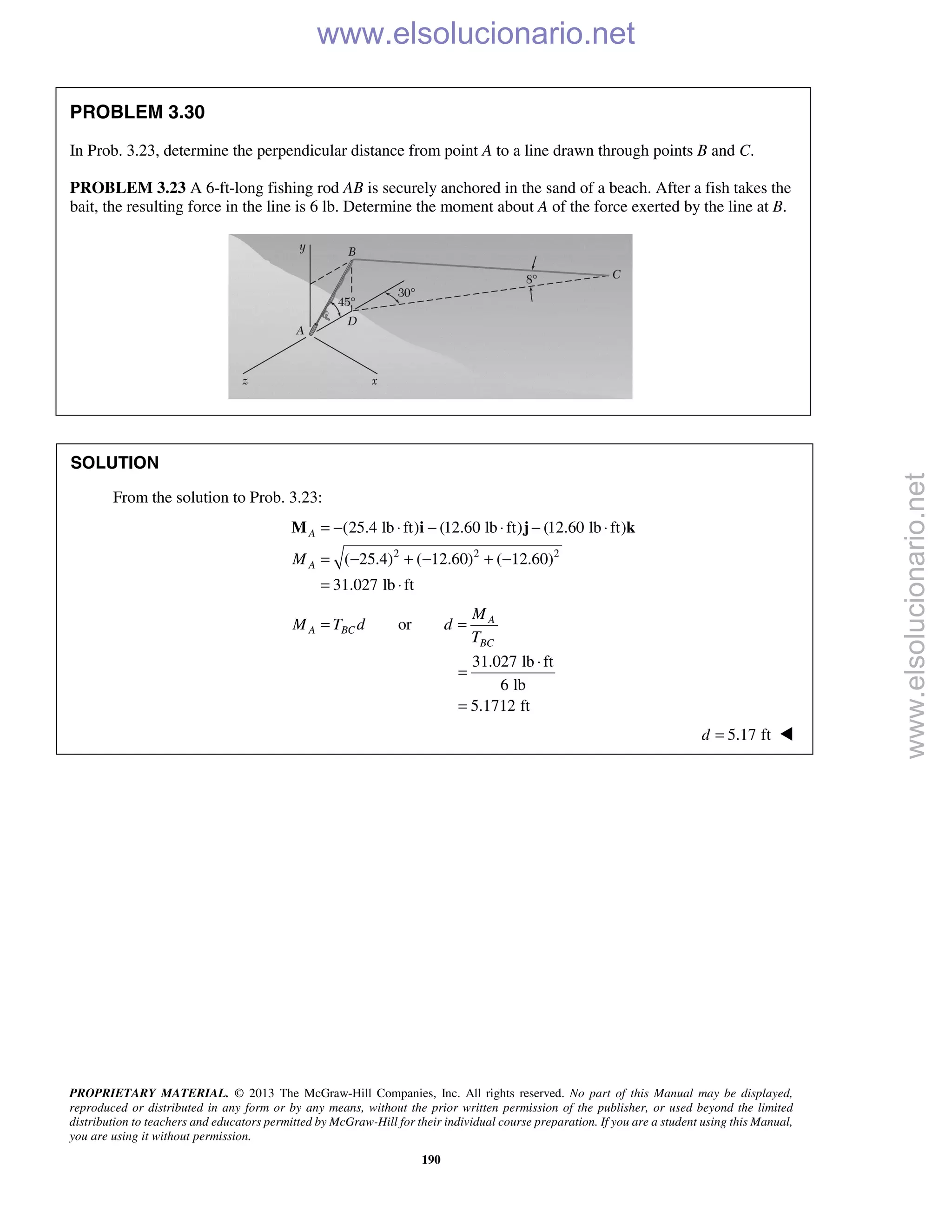 PROPRIETARY MATERIAL. © 2013 The McGraw-Hill Companies, Inc. All rights reserved. No part of this Manual may be displayed,
reproduced or distributed in any form or by any means, without the prior written permission of the publisher, or used beyond the limited
distribution to teachers and educators permitted by McGraw-Hill for their individual course preparation. If you are a student using this Manual,
you are using it without permission.
190
PROBLEM 3.30
In Prob. 3.23, determine the perpendicular distance from point A to a line drawn through points B and C.
PROBLEM 3.23 A 6-ft-long fishing rod AB is securely anchored in the sand of a beach. After a fish takes the
bait, the resulting force in the line is 6 lb. Determine the moment about A of the force exerted by the line at B.
SOLUTION
From the solution to Prob. 3.23:
2 2 2
(25.4 lb ft) (12.60 lb ft) (12.60 lb ft)
( 25.4) ( 12.60) ( 12.60)
31.027 lb ft
A
AM
= − ⋅ − ⋅ − ⋅
= − + − + −
= ⋅
M i j k
or A
A BC
BC
M
M T d d
T
= =
31.027 lb ft
6 lb
5.1712 ft
⋅
=
=
5.17 ftd = 
www.elsolucionario.net
www.elsolucionario.net
 