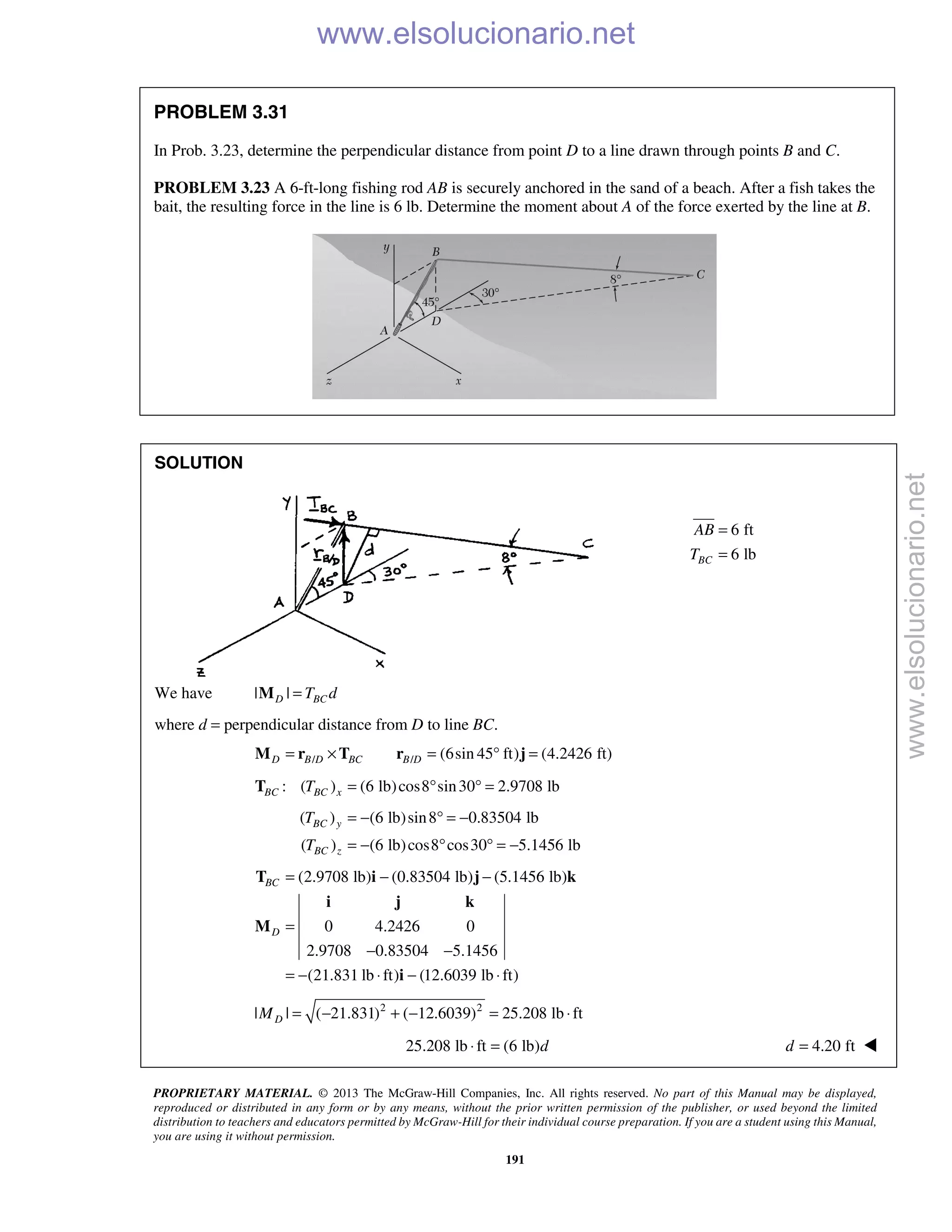 PROPRIETARY MATERIAL. © 2013 The McGraw-Hill Companies, Inc. All rights reserved. No part of this Manual may be displayed,
reproduced or distributed in any form or by any means, without the prior written permission of the publisher, or used beyond the limited
distribution to teachers and educators permitted by McGraw-Hill for their individual course preparation. If you are a student using this Manual,
you are using it without permission.
191
PROBLEM 3.31
In Prob. 3.23, determine the perpendicular distance from point D to a line drawn through points B and C.
PROBLEM 3.23 A 6-ft-long fishing rod AB is securely anchored in the sand of a beach. After a fish takes the
bait, the resulting force in the line is 6 lb. Determine the moment about A of the force exerted by the line at B.
SOLUTION
6 ft
6 lbBC
AB
T
=
=
We have | |D BCT d=M
where d = perpendicular distance from D to line BC.
/ / (6sin 45 ft) (4.2426 ft)D B D BC B D= × = ° =M r T r j
: ( ) (6 lb)cos8 sin30 2.9708 lbBC BC xT = ° ° =T
( ) (6 lb)sin8 0.83504 lb
( ) (6 lb)cos8 cos30 5.1456 lb
BC y
BC z
T
T
= − ° = −
= − ° ° = −
(2.9708 lb) (0.83504 lb) (5.1456 lb)
0 4.2426 0
2.9708 0.83504 5.1456
(21.831 lb ft) (12.6039 lb ft)
BC
D
= − −
=
− −
= − ⋅ − ⋅
T i j k
i j k
M
i
2 2
| | ( 21.831) ( 12.6039) 25.208 lb ftDM = − + − = ⋅
25.208 lb ft (6 lb)d⋅ = 4.20 ftd = 
www.elsolucionario.net
www.elsolucionario.net
 