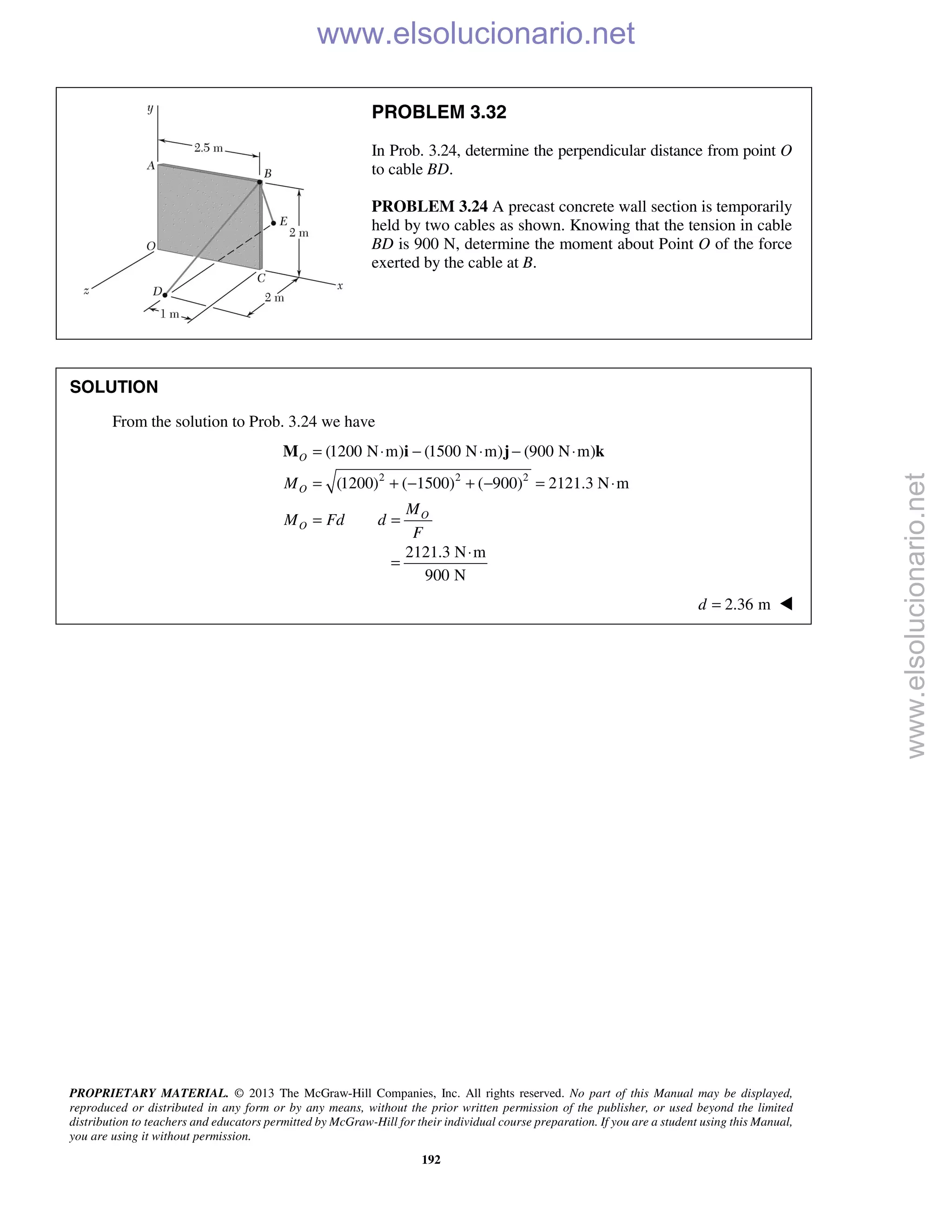 PROPRIETARY MATERIAL. © 2013 The McGraw-Hill Companies, Inc. All rights reserved. No part of this Manual may be displayed,
reproduced or distributed in any form or by any means, without the prior written permission of the publisher, or used beyond the limited
distribution to teachers and educators permitted by McGraw-Hill for their individual course preparation. If you are a student using this Manual,
you are using it without permission.
192
PROBLEM 3.32
In Prob. 3.24, determine the perpendicular distance from point O
to cable BD.
PROBLEM 3.24 A precast concrete wall section is temporarily
held by two cables as shown. Knowing that the tension in cable
BD is 900 N, determine the moment about Point O of the force
exerted by the cable at B.
SOLUTION
From the solution to Prob. 3.24 we have
2 2 2
(1200 N m) (1500 N m) (900 N m)
(1200) ( 1500) ( 900) 2121.3 N m
O
O
O
O
M
M
M Fd d
F
= ⋅ − ⋅ − ⋅
= + − + − = ⋅
= =
M i j k
2121.3 N m
900 N
⋅
=
2.36 md = 
www.elsolucionario.net
www.elsolucionario.net
 
