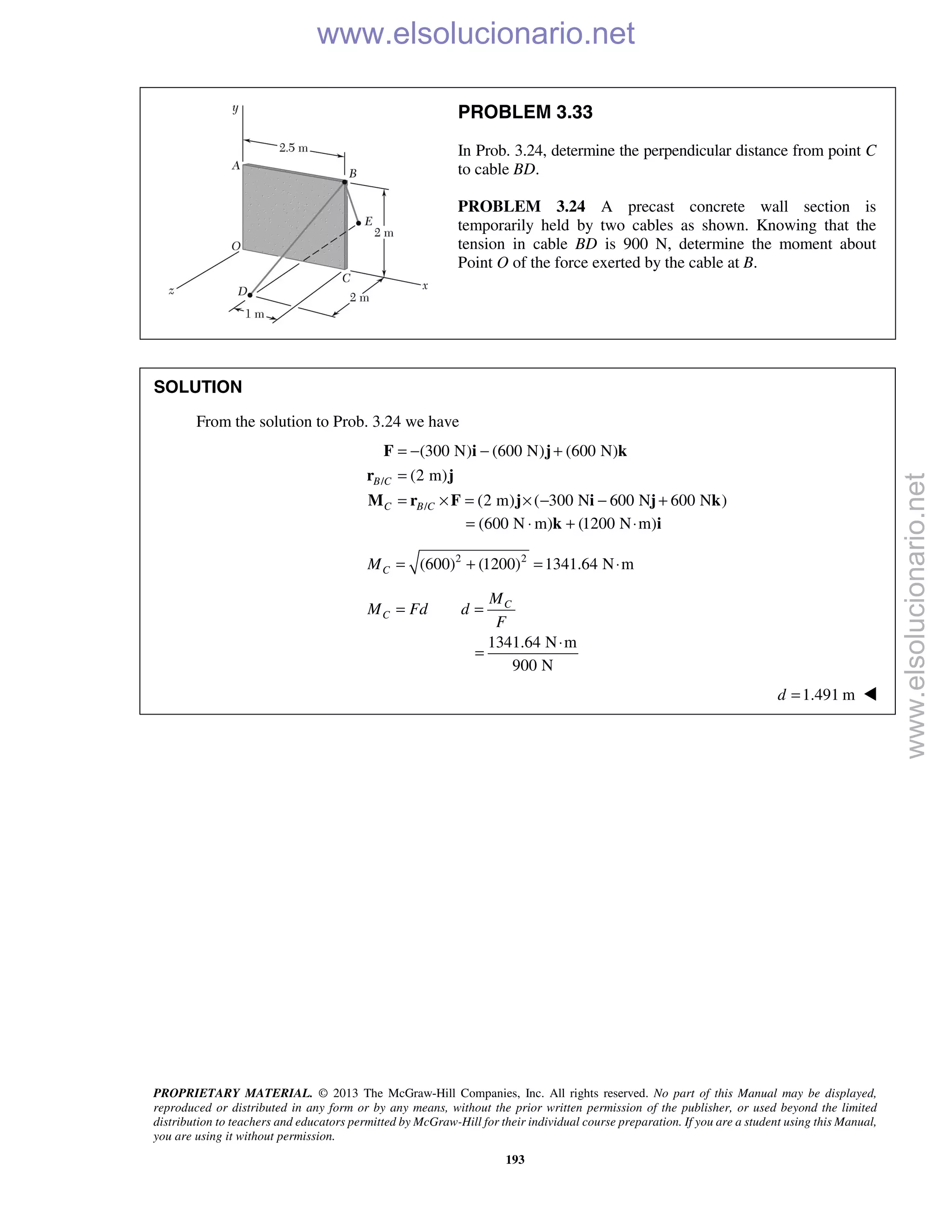 PROPRIETARY MATERIAL. © 2013 The McGraw-Hill Companies, Inc. All rights reserved. No part of this Manual may be displayed,
reproduced or distributed in any form or by any means, without the prior written permission of the publisher, or used beyond the limited
distribution to teachers and educators permitted by McGraw-Hill for their individual course preparation. If you are a student using this Manual,
you are using it without permission.
193
PROBLEM 3.33
In Prob. 3.24, determine the perpendicular distance from point C
to cable BD.
PROBLEM 3.24 A precast concrete wall section is
temporarily held by two cables as shown. Knowing that the
tension in cable BD is 900 N, determine the moment about
Point O of the force exerted by the cable at B.
SOLUTION
From the solution to Prob. 3.24 we have
/
/
(300 N) (600 N) (600 N)
(2 m)
(2 m) ( 300 N 600 N 600 N )
B C
C B C
= − − +
=
= × = × − − +
F i j k
r j
M r F j i j k
(600 N m) (1200 N m)= ⋅ + ⋅k i
2 2
(600) (1200) 1341.64 N mCM = + = ⋅
C
C
M
M Fd d
F
= =
1341.64 N m
900 N
⋅
=
1.491 md = 
www.elsolucionario.net
www.elsolucionario.net
 