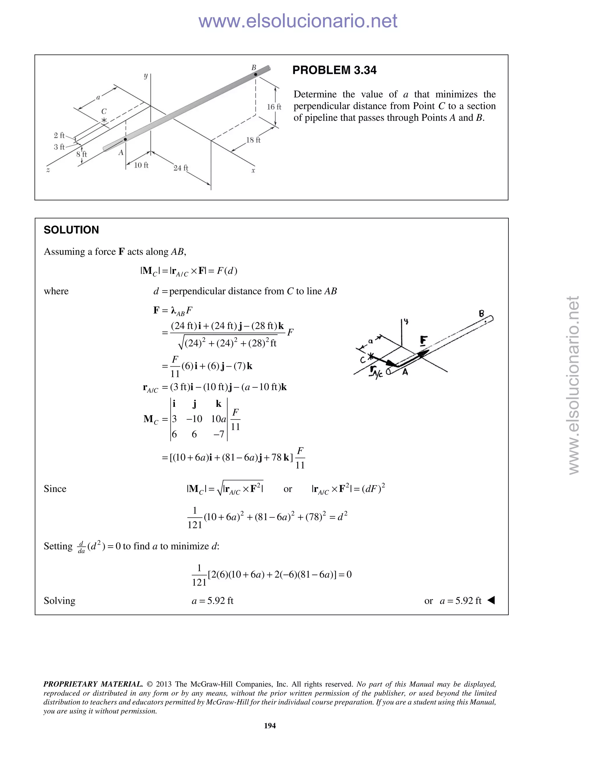 PROPRIETARY MATERIAL. © 2013 The McGraw-Hill Companies, Inc. All rights reserved. No part of this Manual may be displayed,
reproduced or distributed in any form or by any means, without the prior written permission of the publisher, or used beyond the limited
distribution to teachers and educators permitted by McGraw-Hill for their individual course preparation. If you are a student using this Manual,
you are using it without permission.
194
PROBLEM 3.34
Determine the value of a that minimizes the
perpendicular distance from Point C to a section
of pipeline that passes through Points A and B.
SOLUTION
Assuming a force F acts along AB,
/| | | | ( )C A C F d= × =M r F
where d = perpendicular distance from C to line AB
2 2 2
/
(24 ft) (24 ft) (28 ft)
(24) (24) (28) ft
(6) (6) (7)
11
(3 ft) (10 ft) ( 10 ft)
3 10 10
11
6 6 7
[(10 6 ) (81 6 ) 78 ]
11
AB
A C
C
F
F
F
a
F
a
F
a a
=
+ −
=
+ +
= + −
= − − −
= −
−
= + + − +
F λ
i j k
i j k
r i j k
i j k
M
i j k
Since 2 2 2
/ /| | | | or | | ( )C A C A C dF= × × =M r F r F
2 2 2 21
(10 6 ) (81 6 ) (78)
121
a a d+ + − + =
Setting 2
( ) 0d
da
d = to find a to minimize d:
1
[2(6)(10 6 ) 2( 6)(81 6 )] 0
121
a a+ + − − =
Solving 5.92 fta = or 5.92 fta = 
www.elsolucionario.net
www.elsolucionario.net
 