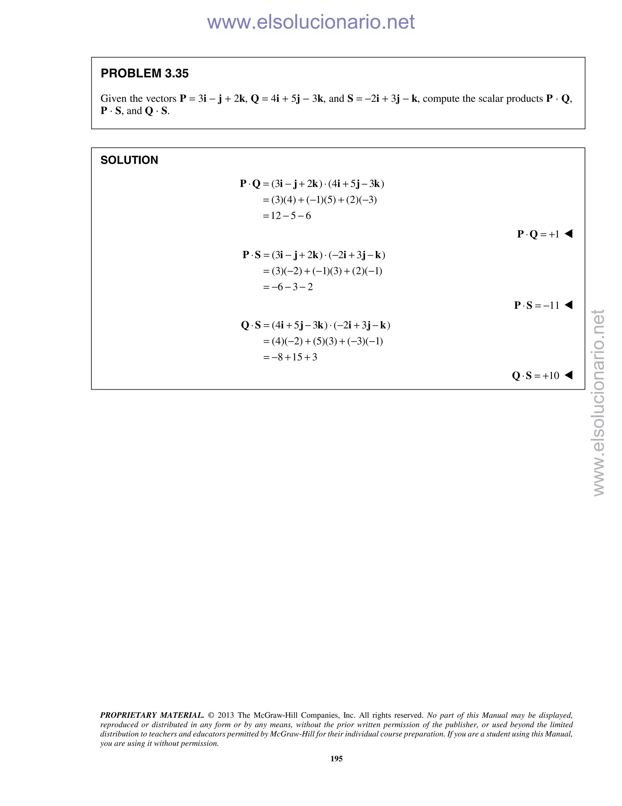 PROPRIETARY MATERIAL. © 2013 The McGraw-Hill Companies, Inc. All rights reserved. No part of this Manual may be displayed,
reproduced or distributed in any form or by any means, without the prior written permission of the publisher, or used beyond the limited
distribution to teachers and educators permitted by McGraw-Hill for their individual course preparation. If you are a student using this Manual,
you are using it without permission.
195
PROBLEM 3.35
Given the vectors P = 3i − j + 2k, Q = 4i + 5j − 3k, and S = −2i + 3j − k, compute the scalar products P · Q,
P · S, and Q · S.
SOLUTION
(3 2 ) (4 5 3 )
(3)(4) ( 1)(5) (2)( 3)
12 5 6
⋅ = − + ⋅ + −
= + − + −
= − −
P Q i j k i j k
1⋅ = +P Q 
(3 2 ) ( 2 3 )
(3)( 2) ( 1)(3) (2)( 1)
6 3 2
⋅ = − + ⋅ − + −
= − + − + −
= − − −
P S i j k i j k
11⋅ = −P S 
(4 5 3 ) ( 2 3 )
(4)( 2) (5)(3) ( 3)( 1)
8 15 3
⋅ = + − ⋅ − + −
= − + + − −
= − + +
Q S i j k i j k
10⋅ = +Q S 
www.elsolucionario.net
www.elsolucionario.net
 