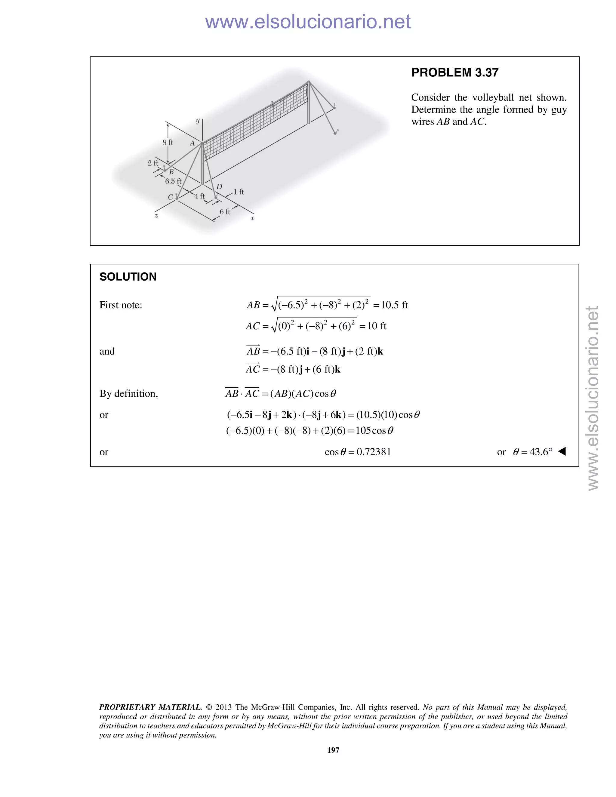 PROPRIETARY MATERIAL. © 2013 The McGraw-Hill Companies, Inc. All rights reserved. No part of this Manual may be displayed,
reproduced or distributed in any form or by any means, without the prior written permission of the publisher, or used beyond the limited
distribution to teachers and educators permitted by McGraw-Hill for their individual course preparation. If you are a student using this Manual,
you are using it without permission.
197
PROBLEM 3.37
Consider the volleyball net shown.
Determine the angle formed by guy
wires AB and AC.
SOLUTION
First note: 2 2 2
2 2 2
( 6.5) ( 8) (2) 10.5 ft
(0) ( 8) (6) 10 ft
AB
AC
= − + − + =
= + − + =
and (6.5 ft) (8 ft) (2 ft)
(8 ft) (6 ft)
AB
AC
= − − +
= − +
i j k
j k


By definition, ( )( )cosAB AC AB AC θ⋅ =
 
or ( 6.5 8 2 ) ( 8 6 ) (10.5)(10)cos
( 6.5)(0) ( 8)( 8) (2)(6) 105cos
θ
θ
− − + ⋅ − + =
− + − − + =
i j k j k
or cos 0.72381θ = or 43.6θ = ° 
www.elsolucionario.net
www.elsolucionario.net
 