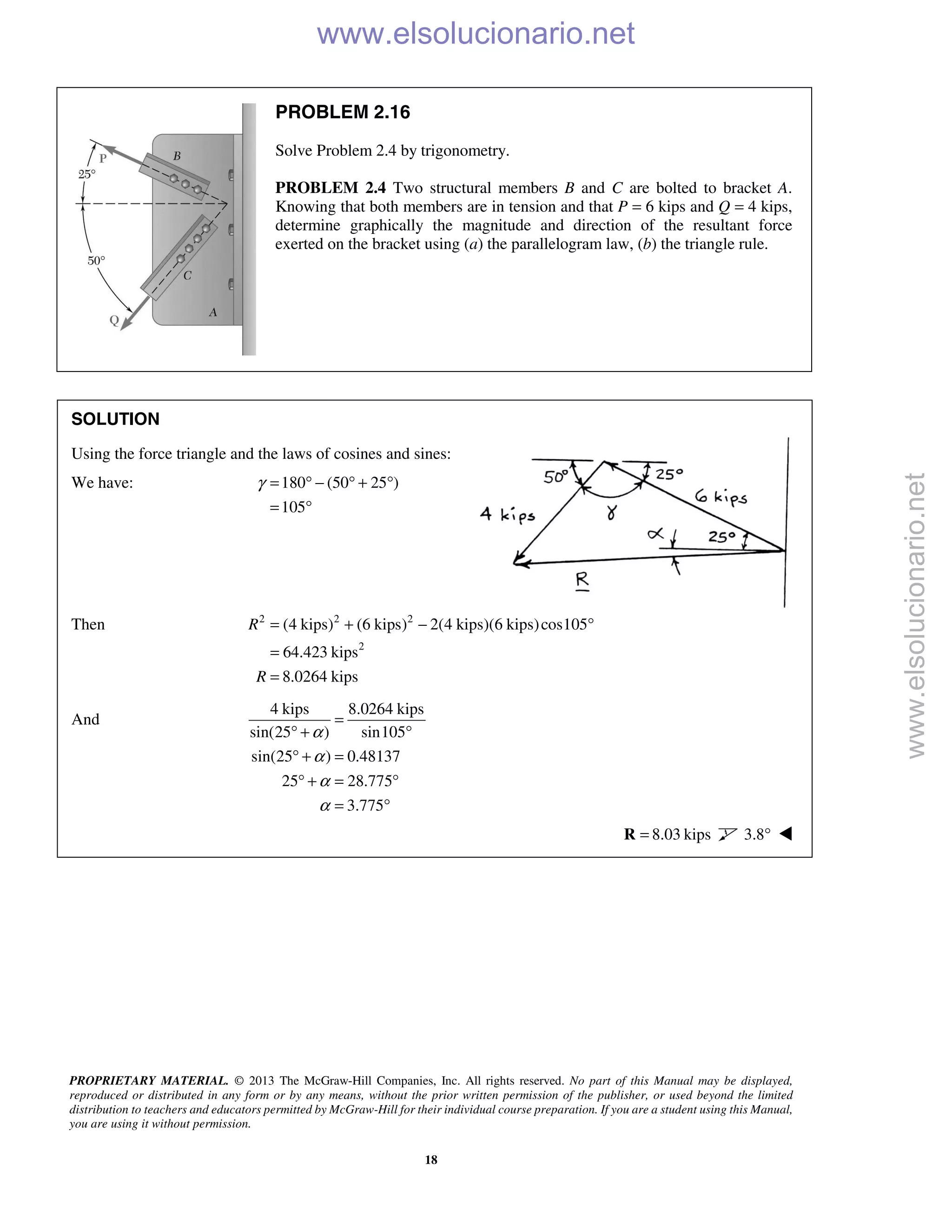 PROPRIETARY MATERIAL. © 2013 The McGraw-Hill Companies, Inc. All rights reserved. No part of this Manual may be displayed,
reproduced or distributed in any form or by any means, without the prior written permission of the publisher, or used beyond the limited
distribution to teachers and educators permitted by McGraw-Hill for their individual course preparation. If you are a student using this Manual,
you are using it without permission.
18
PROBLEM 2.16
Solve Problem 2.4 by trigonometry.
PROBLEM 2.4 Two structural members B and C are bolted to bracket A.
Knowing that both members are in tension and that P = 6 kips and Q = 4 kips,
determine graphically the magnitude and direction of the resultant force
exerted on the bracket using (a) the parallelogram law, (b) the triangle rule.
SOLUTION
Using the force triangle and the laws of cosines and sines:
We have: 180 (50 25 )
105
γ = ° − ° + °
= °
Then 2 2 2
2
(4 kips) (6 kips) 2(4 kips)(6 kips)cos105
64.423 kips
8.0264 kips
R
R
= + − °
=
=
And
4 kips 8.0264 kips
sin(25 ) sin105
sin(25 ) 0.48137
25 28.775
3.775
α
α
α
α
=
° + °
° + =
° + = °
= °
8.03 kips=R 3.8° 
www.elsolucionario.net
www.elsolucionario.net
 