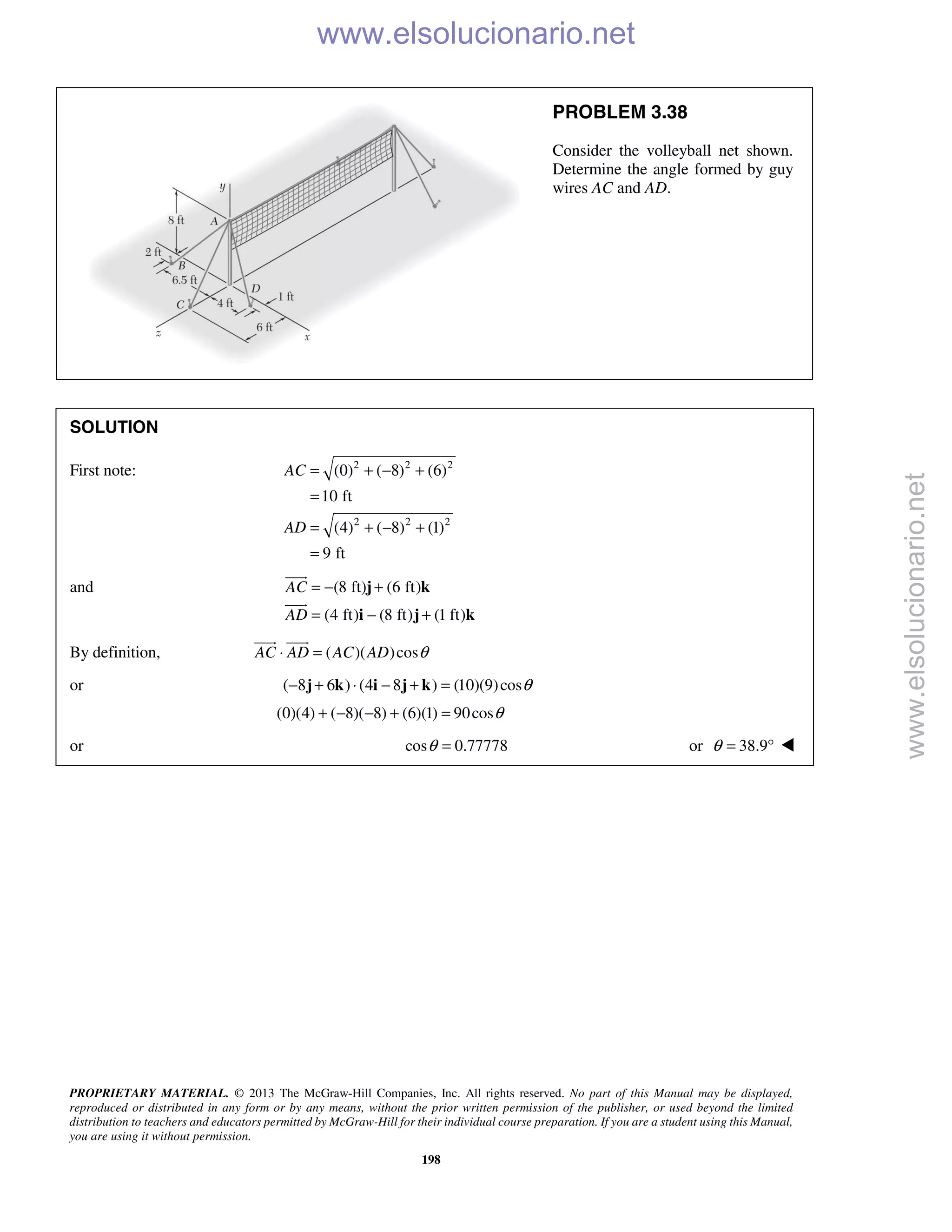 PROPRIETARY MATERIAL. © 2013 The McGraw-Hill Companies, Inc. All rights reserved. No part of this Manual may be displayed,
reproduced or distributed in any form or by any means, without the prior written permission of the publisher, or used beyond the limited
distribution to teachers and educators permitted by McGraw-Hill for their individual course preparation. If you are a student using this Manual,
you are using it without permission.
198
PROBLEM 3.38
Consider the volleyball net shown.
Determine the angle formed by guy
wires AC and AD.
SOLUTION
First note: 2 2 2
2 2 2
(0) ( 8) (6)
10 ft
(4) ( 8) (1)
9 ft
AC
AD
= + − +
=
= + − +
=
and (8 ft) (6 ft)
(4 ft) (8 ft) (1 ft)
AC
AD
= − +
= − +
j k
i j k


By definition, ( )( )cosAC AD AC AD θ⋅ =
 
or ( 8 6 ) (4 8 ) (10)(9)cosθ− + ⋅ − + =j k i j k
(0)(4) ( 8)( 8) (6)(1) 90cosθ+ − − + =
or cos 0.77778θ = or 38.9θ = ° 
www.elsolucionario.net
www.elsolucionario.net
 