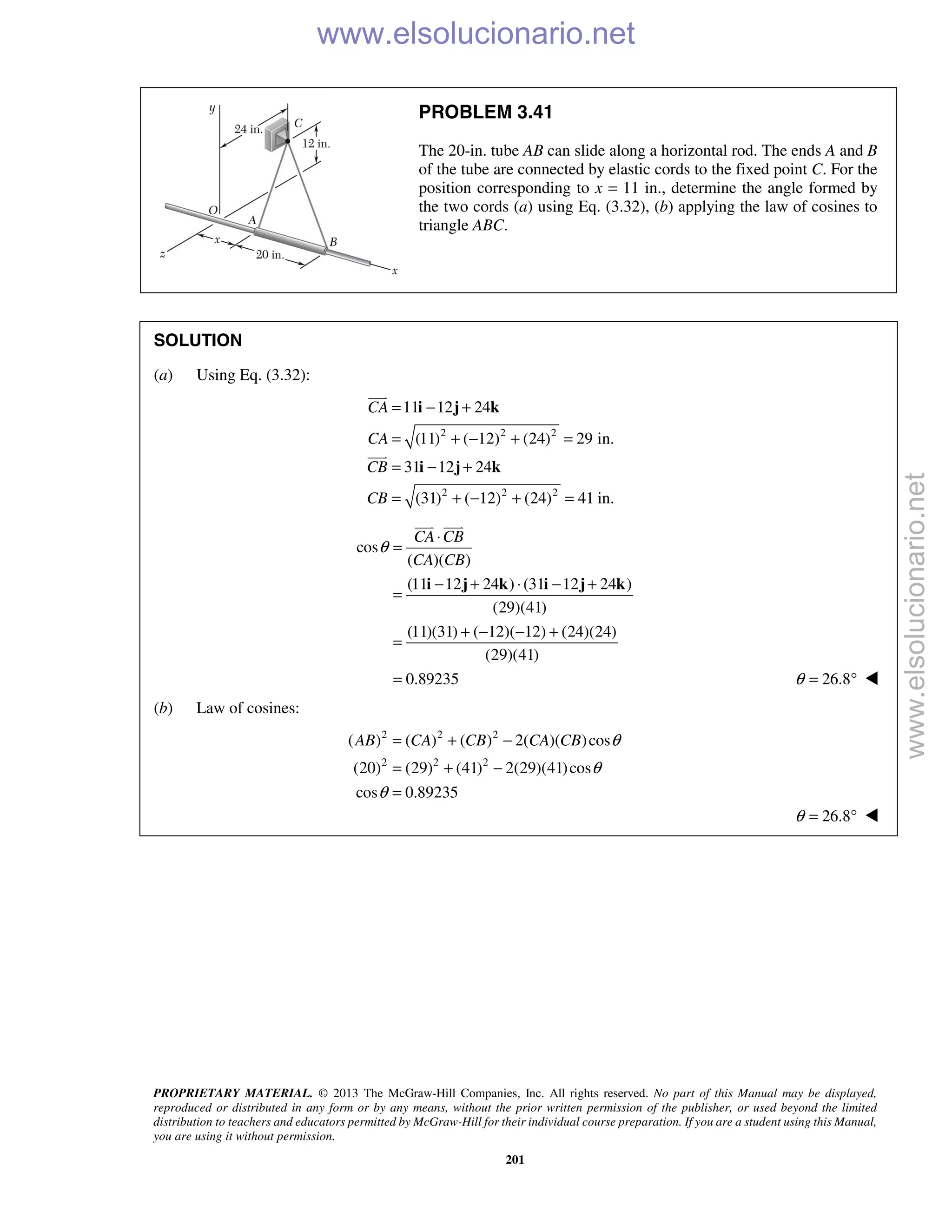 PROPRIETARY MATERIAL. © 2013 The McGraw-Hill Companies, Inc. All rights reserved. No part of this Manual may be displayed,
reproduced or distributed in any form or by any means, without the prior written permission of the publisher, or used beyond the limited
distribution to teachers and educators permitted by McGraw-Hill for their individual course preparation. If you are a student using this Manual,
you are using it without permission.
201
PROBLEM 3.41
The 20-in. tube AB can slide along a horizontal rod. The ends A and B
of the tube are connected by elastic cords to the fixed point C. For the
position corresponding to x = 11 in., determine the angle formed by
the two cords (a) using Eq. (3.32), (b) applying the law of cosines to
triangle ABC.
SOLUTION
(a) Using Eq. (3.32):
2 2 2
2 2 2
11 12 24
(11) ( 12) (24) 29 in.
31 12 24
(31) ( 12) (24) 41 in.
CA
CA
CB
CB
= − +
= + − + =
= − +
= + − + =
i j k
i j k


cos
( )( )
(11 12 24 ) (31 12 24 )
(29)(41)
(11)(31) ( 12)( 12) (24)(24)
(29)(41)
0.89235
CA CB
CA CB
θ
⋅
=
− + ⋅ − +
=
+ − − +
=
=
i j k i j k
 
26.8θ = ° 
(b) Law of cosines:
2 2 2
2 2 2
( ) ( ) ( ) 2( )( )cos
(20) (29) (41) 2(29)(41)cos
cos 0.89235
AB CA CB CA CB θ
θ
θ
= + −
= + −
=
26.8θ = ° 
www.elsolucionario.net
www.elsolucionario.net
 
