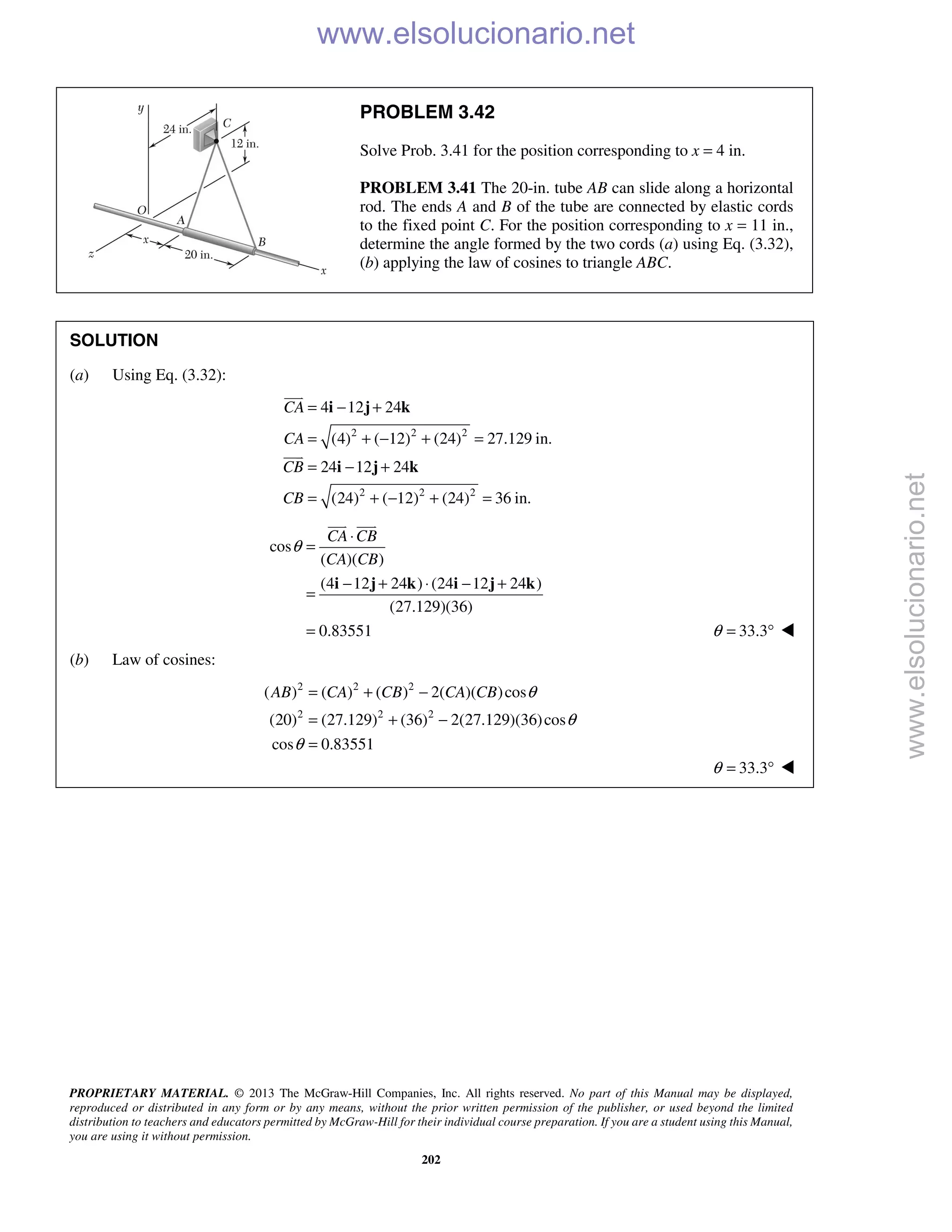 PROPRIETARY MATERIAL. © 2013 The McGraw-Hill Companies, Inc. All rights reserved. No part of this Manual may be displayed,
reproduced or distributed in any form or by any means, without the prior written permission of the publisher, or used beyond the limited
distribution to teachers and educators permitted by McGraw-Hill for their individual course preparation. If you are a student using this Manual,
you are using it without permission.
202
PROBLEM 3.42
Solve Prob. 3.41 for the position corresponding to x = 4 in.
PROBLEM 3.41 The 20-in. tube AB can slide along a horizontal
rod. The ends A and B of the tube are connected by elastic cords
to the fixed point C. For the position corresponding to x = 11 in.,
determine the angle formed by the two cords (a) using Eq. (3.32),
(b) applying the law of cosines to triangle ABC.
SOLUTION
(a) Using Eq. (3.32):
2 2 2
2 2 2
4 12 24
(4) ( 12) (24) 27.129 in.
24 12 24
(24) ( 12) (24) 36 in.
CA
CA
CB
CB
= − +
= + − + =
= − +
= + − + =
i j k
i j k


cos
( )( )
(4 12 24 ) (24 12 24 )
(27.129)(36)
0.83551
CA CB
CA CB
θ
⋅
=
− + ⋅ − +
=
=
i j k i j k
 
33.3θ = ° 
(b) Law of cosines:
2 2 2
2 2 2
( ) ( ) ( ) 2( )( )cos
(20) (27.129) (36) 2(27.129)(36)cos
cos 0.83551
AB CA CB CA CB θ
θ
θ
= + −
= + −
=
33.3θ = ° 
www.elsolucionario.net
www.elsolucionario.net
 