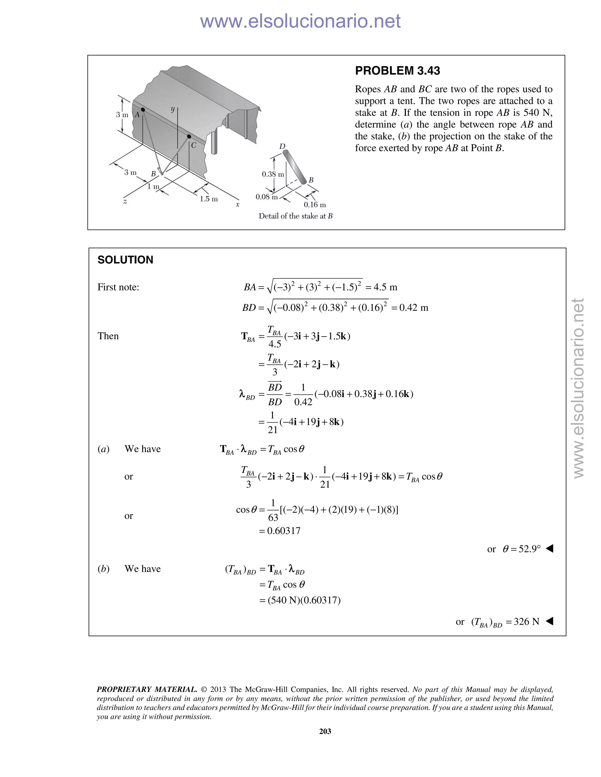 PROPRIETARY MATERIAL. © 2013 The McGraw-Hill Companies, Inc. All rights reserved. No part of this Manual may be displayed,
reproduced or distributed in any form or by any means, without the prior written permission of the publisher, or used beyond the limited
distribution to teachers and educators permitted by McGraw-Hill for their individual course preparation. If you are a student using this Manual,
you are using it without permission.
203
PROBLEM 3.43
Ropes AB and BC are two of the ropes used to
support a tent. The two ropes are attached to a
stake at B. If the tension in rope AB is 540 N,
determine (a) the angle between rope AB and
the stake, (b) the projection on the stake of the
force exerted by rope AB at Point B.
SOLUTION
First note: 2 2 2
2 2 2
( 3) (3) ( 1.5) 4.5 m
( 0.08) (0.38) (0.16) 0.42 m
BA
BD
= − + + − =
= − + + =
Then ( 3 3 1.5 )
4.5
( 2 2 )
3
1
( 0.08 0.38 0.16 )
0.42
1
( 4 19 8 )
21
BA
BA
BA
BD
T
T
BD
BD
= − + −
= − + −
= = − + +
= − + +
T i j k
i j k
i j k
i j k

λ
(a) We have cosBA BD BAT θ⋅ =T λ
or
1
( 2 2 ) ( 4 19 8 ) cos
3 21
BA
BA
T
T θ− + − ⋅ − + + =i j k i j k
or
1
cos [( 2)( 4) (2)(19) ( 1)(8)]
63
0.60317
θ = − − + + −
=
or 52.9θ = ° 
(b) We have ( )
cos
(540 N)(0.60317)
BA BD BA BD
BA
T
T θ
= ⋅
=
=
T λ
or ( ) 326 NBA BDT = 
www.elsolucionario.net
www.elsolucionario.net
 