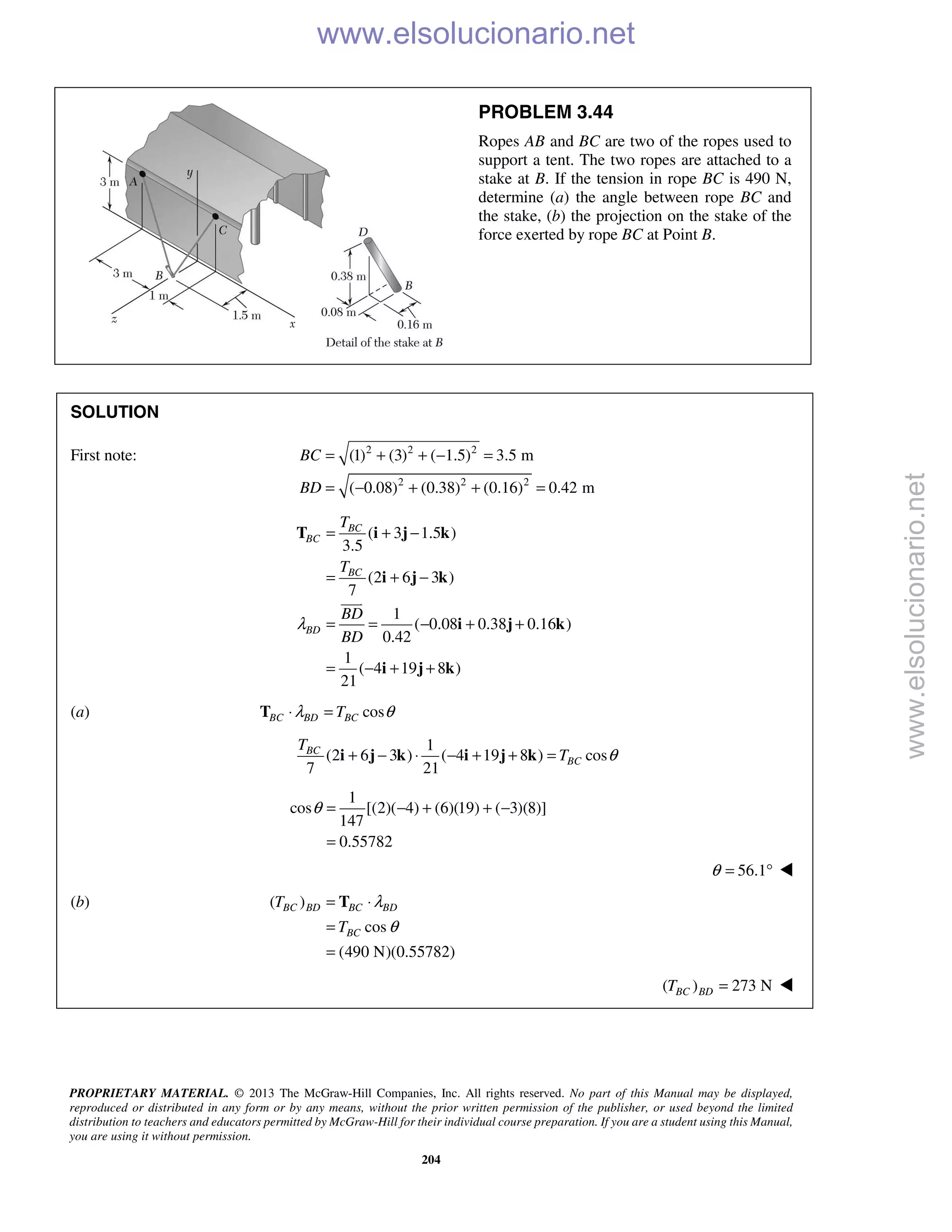 PROPRIETARY MATERIAL. © 2013 The McGraw-Hill Companies, Inc. All rights reserved. No part of this Manual may be displayed,
reproduced or distributed in any form or by any means, without the prior written permission of the publisher, or used beyond the limited
distribution to teachers and educators permitted by McGraw-Hill for their individual course preparation. If you are a student using this Manual,
you are using it without permission.
204
PROBLEM 3.44
Ropes AB and BC are two of the ropes used to
support a tent. The two ropes are attached to a
stake at B. If the tension in rope BC is 490 N,
determine (a) the angle between rope BC and
the stake, (b) the projection on the stake of the
force exerted by rope BC at Point B.
SOLUTION
First note: 2 2 2
2 2 2
(1) (3) ( 1.5) 3.5 m
( 0.08) (0.38) (0.16) 0.42 m
BC
BD
= + + − =
= − + + =
( 3 1.5 )
3.5
(2 6 3 )
7
1
( 0.08 0.38 0.16 )
0.42
1
( 4 19 8 )
21
BC
BC
BC
BD
T
T
BD
BD
λ
= + −
= + −
= = − + +
= − + +
T i j k
i j k
i j k
i j k

(a) cosBC BD BCTλ θ⋅ =T
1
(2 6 3 ) ( 4 19 8 ) cos
7 21
BC
BC
T
T θ+ − ⋅ − + + =i j k i j k
1
cos [(2)( 4) (6)(19) ( 3)(8)]
147
0.55782
θ = − + + −
=
56.1θ = ° 
(b) ( )
cos
(490 N)(0.55782)
BC BD BC BD
BC
T
T
λ
θ
= ⋅
=
=
T
( ) 273 NBC BDT = 
www.elsolucionario.net
www.elsolucionario.net
 