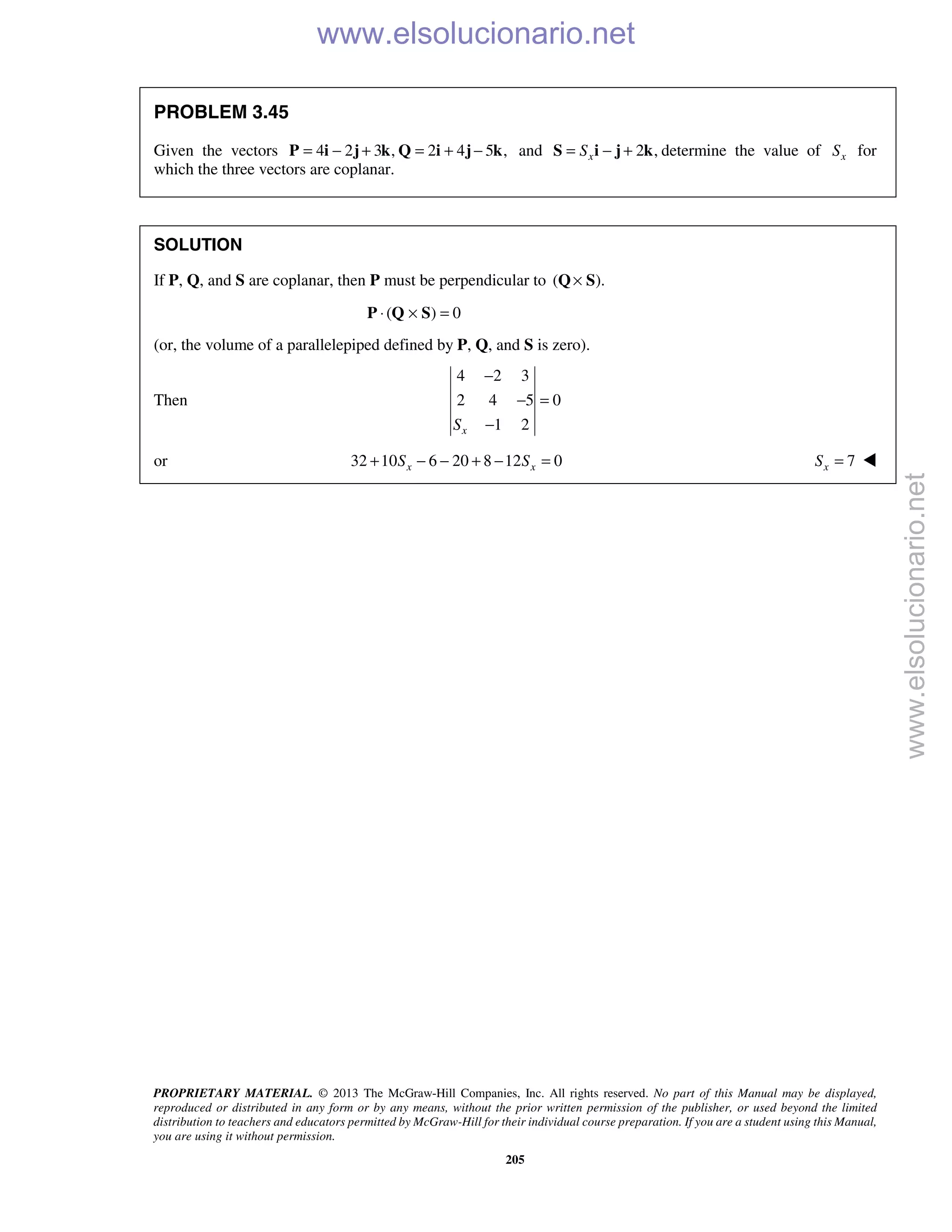 PROPRIETARY MATERIAL. © 2013 The McGraw-Hill Companies, Inc. All rights reserved. No part of this Manual may be displayed,
reproduced or distributed in any form or by any means, without the prior written permission of the publisher, or used beyond the limited
distribution to teachers and educators permitted by McGraw-Hill for their individual course preparation. If you are a student using this Manual,
you are using it without permission.
205
PROBLEM 3.45
Given the vectors 4 2 3 , 2 4 5 ,= − + = + −P i j k Q i j k and 2 ,xS= − +S i j k determine the value of xS for
which the three vectors are coplanar.
SOLUTION
If P, Q, and S are coplanar, then P must be perpendicular to ( ).×Q S
( ) 0⋅ × =P Q S
(or, the volume of a parallelepiped defined by P, Q, and S is zero).
Then
4 2 3
2 4 5 0
1 2xS
−
− =
−
or 32 10 6 20 8 12 0x xS S+ − − + − = 7xS = 
www.elsolucionario.net
www.elsolucionario.net
 