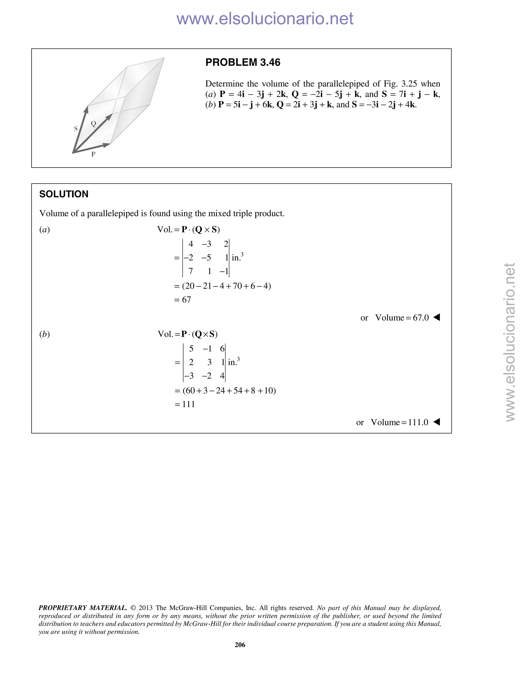 PROPRIETARY MATERIAL. © 2013 The McGraw-Hill Companies, Inc. All rights reserved. No part of this Manual may be displayed,
reproduced or distributed in any form or by any means, without the prior written permission of the publisher, or used beyond the limited
distribution to teachers and educators permitted by McGraw-Hill for their individual course preparation. If you are a student using this Manual,
you are using it without permission.
206
PROBLEM 3.46
Determine the volume of the parallelepiped of Fig. 3.25 when
(a) P = 4i − 3j + 2k, Q = −2i − 5j + k, and S = 7i + j − k,
(b) P = 5i − j + 6k, Q = 2i + 3j + k, and S = −3i − 2j + 4k.
SOLUTION
Volume of a parallelepiped is found using the mixed triple product.
(a)
3
Vol. ( )
4 3 2
2 5 1 in.
7 1 1
(20 21 4 70 6 4)
67
= ⋅ ×
−
= − −
−
= − − + + −
=
P Q S
or Volume 67.0= 
(b)
3
Vol. ( )
5 1 6
2 3 1 in.
3 2 4
(60 3 24 54 8 10)
111
= ⋅ ×
−
=
− −
= + − + + +
=
P Q S
or Volume 111.0= 
www.elsolucionario.net
www.elsolucionario.net
 