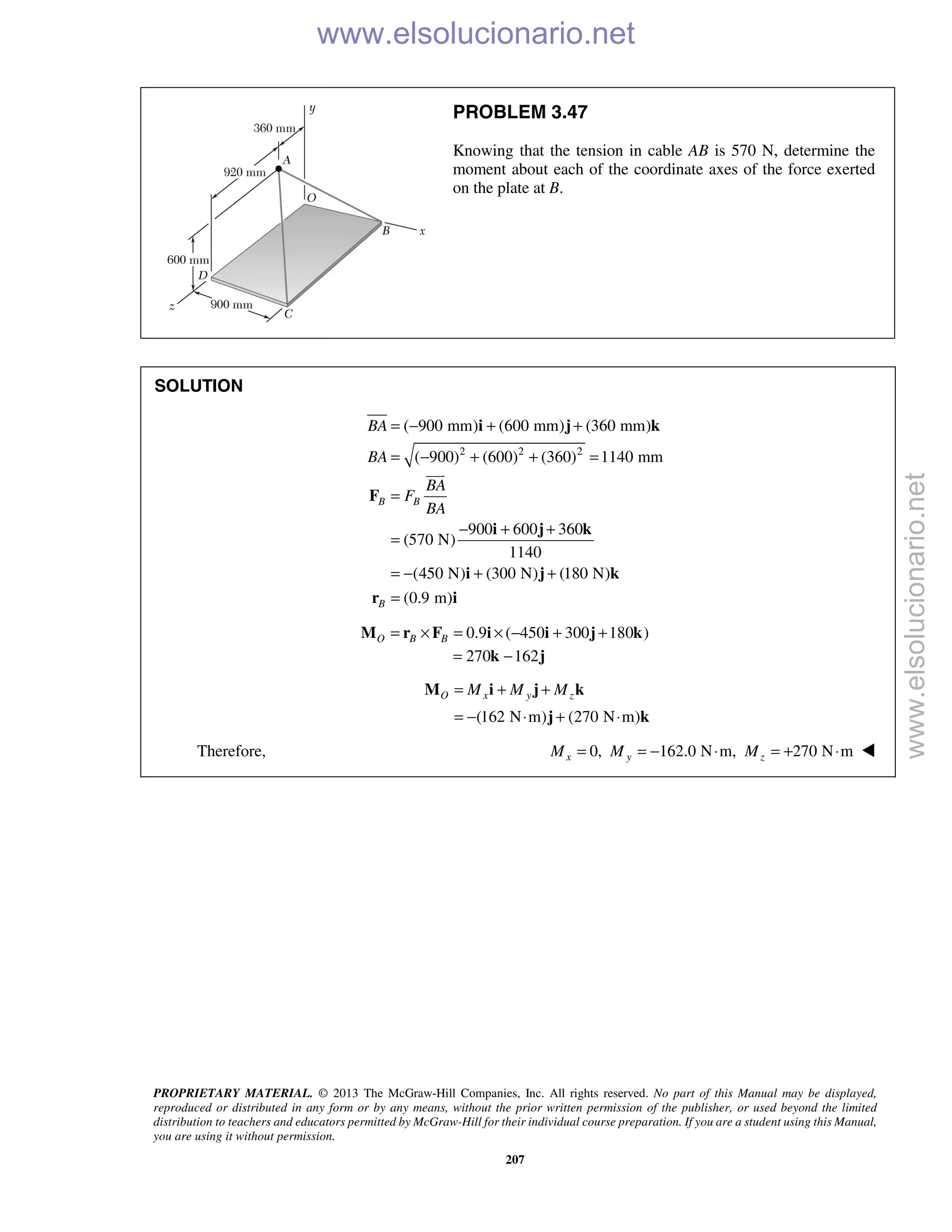 PROPRIETARY MATERIAL. © 2013 The McGraw-Hill Companies, Inc. All rights reserved. No part of this Manual may be displayed,
reproduced or distributed in any form or by any means, without the prior written permission of the publisher, or used beyond the limited
distribution to teachers and educators permitted by McGraw-Hill for their individual course preparation. If you are a student using this Manual,
you are using it without permission.
207
PROBLEM 3.47
Knowing that the tension in cable AB is 570 N, determine the
moment about each of the coordinate axes of the force exerted
on the plate at B.
SOLUTION
2 2 2
( 900 mm) (600 mm) (360 mm)
( 900) (600) (360) 1140 mm
900 600 360
(570 N)
1140
(450 N) (300 N) (180 N)
(0.9 m)
B B
B
BA
BA
BA
F
BA
= − + +
= − + + =
=
− + +
=
= − + +
=
i j k
F
i j k
i j k
r i

0.9 ( 450 300 180 )O B B= × = × − + +M r F i i j k
270 162= −k j
(162 N m) (270 N m)
O x y zM M M= + +
= − ⋅ + ⋅
M i j k
j k
Therefore, 0, 162.0 N m, 270 N mx y zM M M= = − ⋅ = + ⋅ 
www.elsolucionario.net
www.elsolucionario.net
 