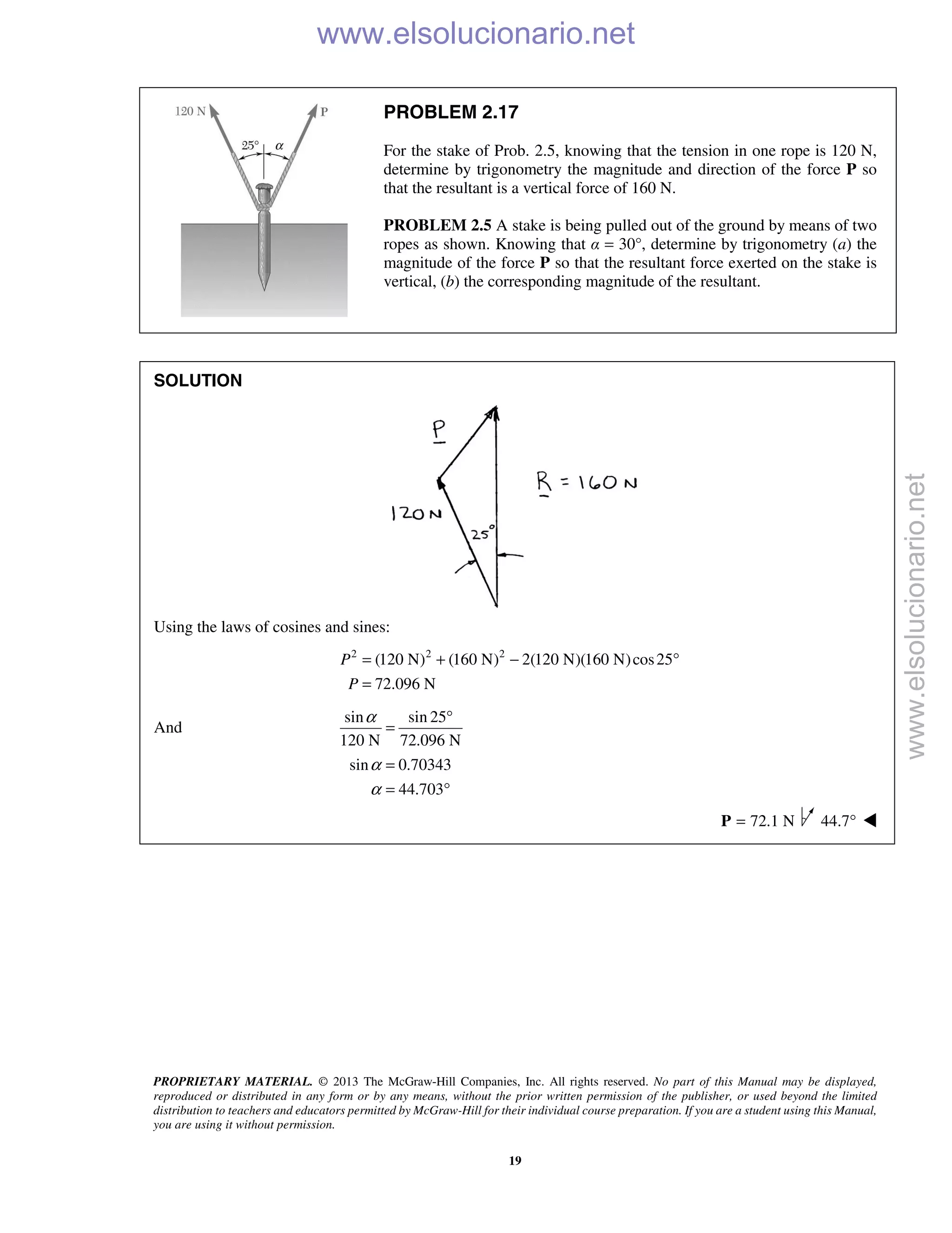 PROPRIETARY MATERIAL. © 2013 The McGraw-Hill Companies, Inc. All rights reserved. No part of this Manual may be displayed,
reproduced or distributed in any form or by any means, without the prior written permission of the publisher, or used beyond the limited
distribution to teachers and educators permitted by McGraw-Hill for their individual course preparation. If you are a student using this Manual,
you are using it without permission.
19
PROBLEM 2.17
For the stake of Prob. 2.5, knowing that the tension in one rope is 120 N,
determine by trigonometry the magnitude and direction of the force P so
that the resultant is a vertical force of 160 N.
PROBLEM 2.5 A stake is being pulled out of the ground by means of two
ropes as shown. Knowing that α = 30°, determine by trigonometry (a) the
magnitude of the force P so that the resultant force exerted on the stake is
vertical, (b) the corresponding magnitude of the resultant.
SOLUTION
Using the laws of cosines and sines:
2 2 2
(120 N) (160 N) 2(120 N)(160 N)cos25
72.096 N
P
P
= + − °
=
And
sin sin 25
120 N 72.096 N
sin 0.70343
44.703
α
α
α
°
=
=
= °
72.1 N=P 44.7° 
www.elsolucionario.net
www.elsolucionario.net
 