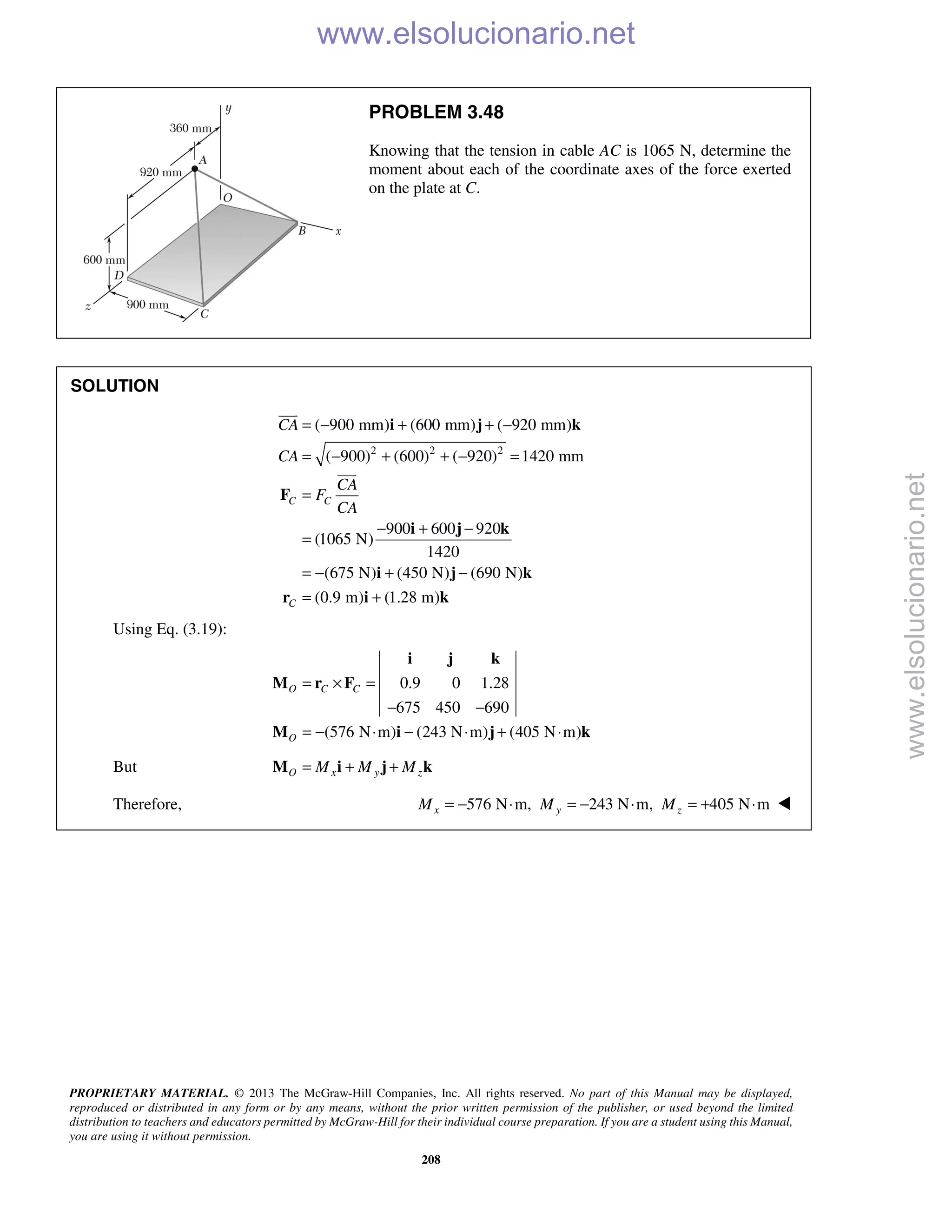 PROPRIETARY MATERIAL. © 2013 The McGraw-Hill Companies, Inc. All rights reserved. No part of this Manual may be displayed,
reproduced or distributed in any form or by any means, without the prior written permission of the publisher, or used beyond the limited
distribution to teachers and educators permitted by McGraw-Hill for their individual course preparation. If you are a student using this Manual,
you are using it without permission.
208
PROBLEM 3.48
Knowing that the tension in cable AC is 1065 N, determine the
moment about each of the coordinate axes of the force exerted
on the plate at C.
SOLUTION
2 2 2
( 900 mm) (600 mm) ( 920 mm)
( 900) (600) ( 920) 1420 mm
900 600 920
(1065 N)
1420
(675 N) (450 N) (690 N)
(0.9 m) (1.28 m)
C C
C
CA
CA
CA
F
CA
= − + + −
= − + + − =
=
− + −
=
= − + −
= +
i j k
F
i j k
i j k
r i k


Using Eq. (3.19):
0.9 0 1.28
675 450 690
(576 N m) (243 N m) (405 N m)
O C C
O
= × =
− −
= − ⋅ − ⋅ + ⋅
i j k
M r F
M i j k
But O x y zM M M= + +M i j k
Therefore, 576 N m, 243 N m, 405 N mx y zM M M= − ⋅ = − ⋅ = + ⋅ 
www.elsolucionario.net
www.elsolucionario.net
 