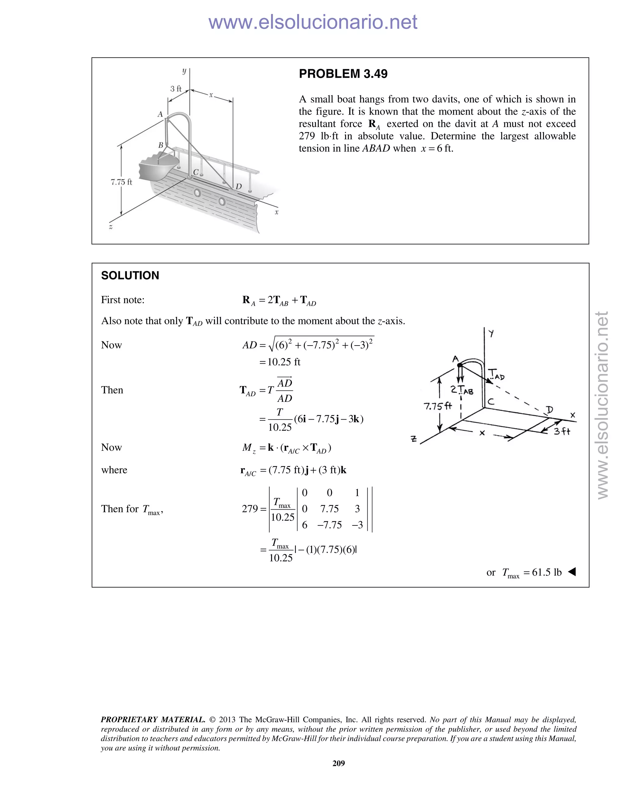 PROPRIETARY MATERIAL. © 2013 The McGraw-Hill Companies, Inc. All rights reserved. No part of this Manual may be displayed,
reproduced or distributed in any form or by any means, without the prior written permission of the publisher, or used beyond the limited
distribution to teachers and educators permitted by McGraw-Hill for their individual course preparation. If you are a student using this Manual,
you are using it without permission.
209
PROBLEM 3.49
A small boat hangs from two davits, one of which is shown in
the figure. It is known that the moment about the z-axis of the
resultant force AR exerted on the davit at A must not exceed
279 lb⋅ft in absolute value. Determine the largest allowable
tension in line ABAD when 6x = ft.
SOLUTION
First note: 2A AB AD= +R T T
Also note that only TAD will contribute to the moment about the z-axis.
Now 2 2 2
(6) ( 7.75) ( 3)
10.25 ft
AD = + − + −
=
Then
(6 7.75 3 )
10.25
AD
AD
T
AD
T
=
= − −
T
i j k

Now /( )z A C ADM = ⋅ ×k r T
where / (7.75 ft) (3 ft)A C = +r j k
Then for max,T max
max
0 0 1
279 0 7.75 3
10.25
6 7.75 3
| (1)(7.75)(6)|
10.25
T
T
=
− −
= −
or max 61.5 lbT = 
www.elsolucionario.net
www.elsolucionario.net
 